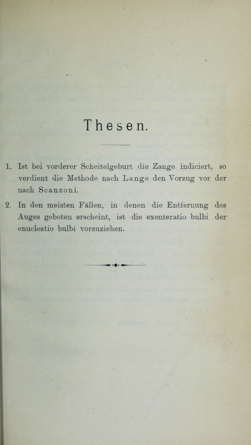 Thesen. 1. Ist bei vorderer Scheitelgeburt die Zange indiciert, so verdient die Methode nach Lange den Vorzug vor der nach Scanzoni. 2. In den meisten Fällen, in denen die Entfernung des Auges geboten erscheint, ist die exenteratio bulbi der enucleatio bulbi vorzuziehen.