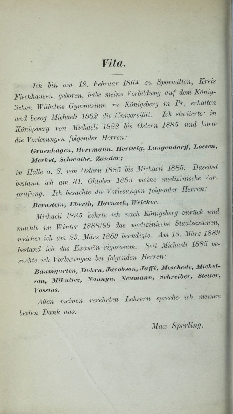 Vita. Ich bin am 12. Februar 1864 zu Sporivitten, Kreis Meckhausen, geboren, habe meine Vorbildung auf dem König- lichen Wilhelms-Gymnasium zu Königsberg in Pr. erhalten und bezog Michaeli 1882 die Universität Ich studierte: in Königsberg von Michaeli 1882 bis Ostern 1885 und hörte die Vorlesungen folgender Herren: Gritenhagen, Herrmann, Hertwig, Langendorff, Lossen, Merkel, Schwalbe, Zander; in Halle a. S. von Ostern 1885 bis Michaeli 1885. Daselbst bestand ich am 31. Oktober 1885 meine medizinische Vor- prüfung. Ich besuchte die Vorlesungen folgender Herren: Bernstein, Eberth, Harnach, Welcher. Michaeli 1885 kehrte ich nach Königsberg zurück und machte im Winter 1888/89 das medizinische Staatsexamen, welches ich am 23. März 1889 beendigte. Am 15. März 1889 bestand ich das Examen rigvosum. Seit Michaeli 1885 be- suchte ich Vorlesungen bei folgenden Herren: Baumgarten, Dohm, Jacobson,.Taffe, Meschede, Michel- son, Mikulicz, Naunyn, Neumann, Schreiber, Stetten; Vossius. Allen meinen verehrten Lehrern spreche ich meinen besten Dank aus. Max Sperling.
