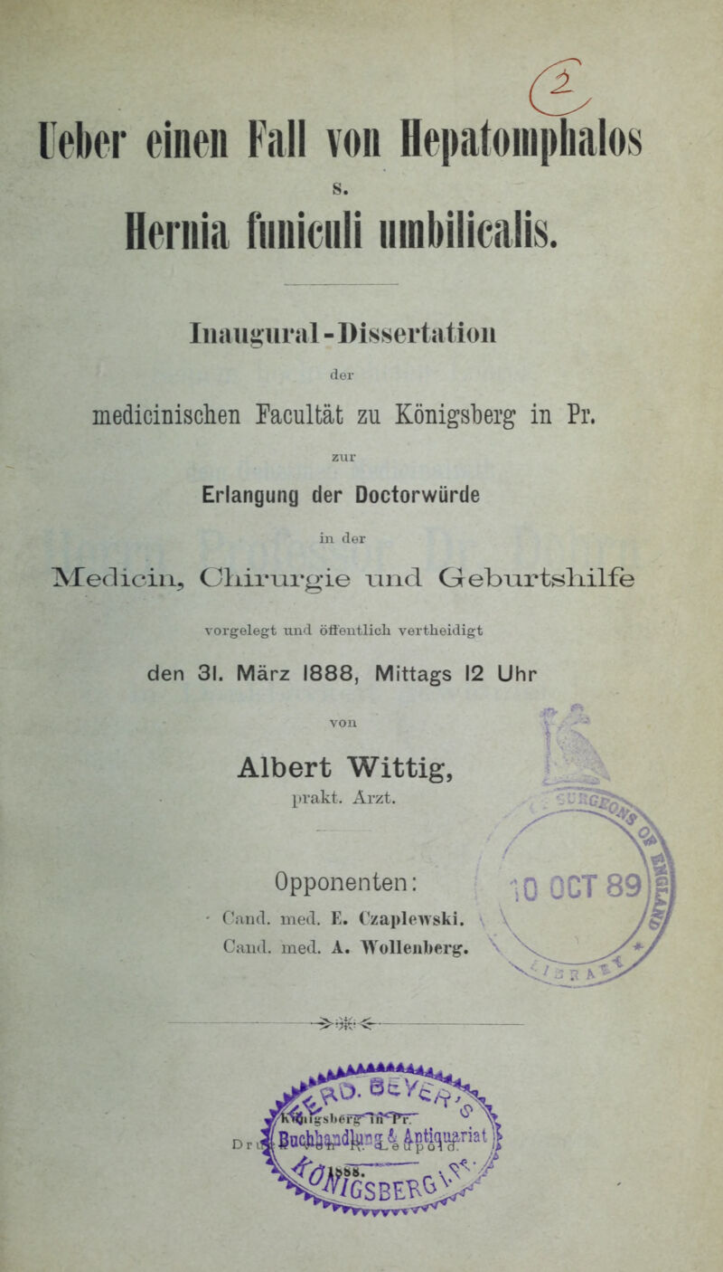 leber einen Fall von Hepatoniphalos s. Heniia funiculi umbilicalis. Iiiaugiu al - Dissertation der medicinisclien Tacultät zu Königsberg in Pr. zixr Erlangung der Doctorwürde in der Meclicin, Oliirm'gie riiid Grebiirtsliilfe vorgelegt und öftcntlicli vertheidigt den 31. März 1888, Mittags 12 Uhr Albert Wittig, prakt. Arzt. Opponenten: C'aiul. med. E. Czapleivski. Cand. med. A. Gollenberg. ^
