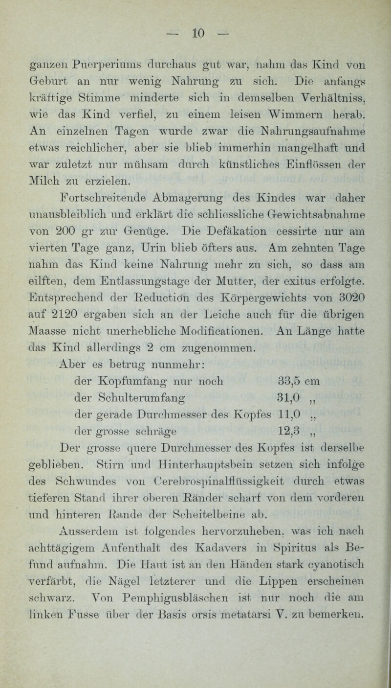 ganzen Puerperiums durchaus gut war, nahm das Kind von Geburt an nur wenig Nahrung zu sich. Die anfangs kräftige Stimme minderte sich in demselben Verhältniss, wie das Kind verfiel, zu einem leisen Wimmern herab. An einzelnen Tagen wurde zwar die Nahrungsaufnahme etwas reichlicher, aber sie blieb immerhin mangelhaft und war zuletzt nur mühsam durch künstliches Einfl()ssen der Milch zu erzielen. Fortschreitende Abmagerung des Kindes war daher unausbleiblich und erklärt die schliessliche G-ewichtsabnahme von 200 gr zur Genüge. Die Defäkation cessirte nur am vierten Tage ganz, Urin blieb öfters aus. km zehnten Tage nahm das Kind keine Nahrung mehr zu sich, so dass am eilften, dem Entlassungstage der Mutter, der exitus erfolgte. Entsprechend der Eeductiön des Körpergewichts von 3020 auf 2120 ergaben sich an der Leiche auch für die übrigen Maasse nicht unerhebliche Modificationen. An Länge hatte das Kind allerdings 2 cm zugenommen. Aber es betrug nunmehr: der Kopfumfang nur noch 33,5 cm der Schulterumfang 31,0 ,, der gerade Durchmesser des Kopfes 11,0 ,, der grosse schräge 12,3 Der grosse quere Durchmesser des Kopfes ist derselbe geblieben. Stirn und Hinterhauptsbein setzen sich infolge des Schwundes von Oerebrospinalflüssigkeit durch etwas tieferen Stand ihrer oberen Ränder scharf von dem vorderen und hinteren Rande der Scheitelbeine ab. Ausserdem ist folgendes hervorzuheben, was ich nach achttägigem Aufenthalt des Kadavers in Spiritus als Be- fund aufnahm. Die Haut ist an den Händen stark cyanotisch verfärbt, die Nägel letzterer und die Lippen erscheinen schwarz. Von Pemphigusbläschen ist nur noch die am linken Fusse über der Basis orsis metatarsi V. zu bemerken.