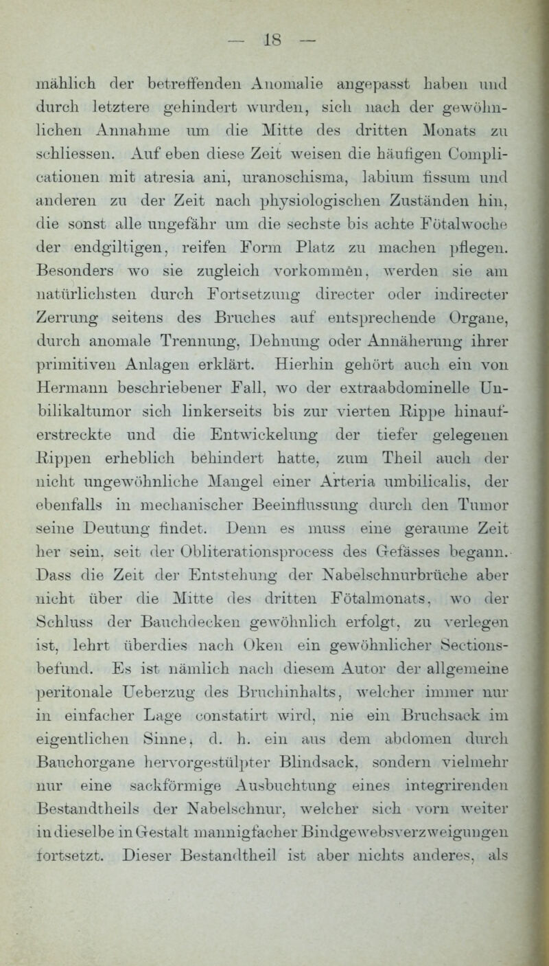 mählich der betretfendeii Anomalie angepasst haben und durch letztere gehindert wurden, sich nach der gewcihn- lichen Annahme um die Mitte des dritten Monats zu schliessen. Auf eben diese Zeit weisen die häufigen Compli- cationen mit atresia ani, uranoschisma, labium tissum und anderen zu der Zeit nach physiologischen Zuständen hin, die sonst alle ungefähr um die sechste bis achte Fötalwoche der endgiltigen, reifen Form Platz zu machen pflegen. Besonders w^o sie zugleich vorkommen, werden sie am natürlichsten durch Fortsetzung directer oder indirecter Zerrung seitens des Bruches a,uf entsprechende Organe, durch anomale Trennung, Dehnung oder x4.nnäherung ihrer primitiven Anlagen erklärt. Hierhin gehört auch ein von Hermann beschriebener Fall, wo der extraabdominelle Un- bilikaltumor sich linkerseits bis zur vierten Rippe hinauf- erstreckte und die Entwickelung der tiefer gelegenen Hippen erheblich behindert hatte, zum Theil auch der nicht ungewöhnliche Mangel einer Arteria umbilicalis, der ebenfalls in mechanischer Beeinllussung durch den Tumor seine Deutung findet. Denn es muss eine geraume Zeit her sein, seit der Obliterationsprocess des Gefässes begann. Dass die Zeit der Entstehung der Nabelschnurbrüche aber nicht über die Mitte des dritten Fötalmonats, wo der Schluss der Bauchdecken geAvöhnlich erfolgt, zu verlegen ist, lehrt überdies nach (Jken ein gewöhnlicher Sections- befund. Es ist nämlich nach diesem Autor der allgemeine peritonale Ueberzug des Bruchinhalts, welcher immer nur in einfacher Lage constatirt wird, nie ein Bruchsack im eigentlichen Sinne^ d. h. ein aus dem abdomen durch Bauchorgane hervorgestülpter Blindsack, sondern vielmehr nur eine sackförmige Ausbuchtung eines integrirenden Bestandtheils der Nabelschnur, welcher sich vorn weiter in dieselbe in Gestalt mannigfacher BindgeAvebsverzweigungen tortsetzt. Dieser Bestandtheil ist aber nichts anderes, als