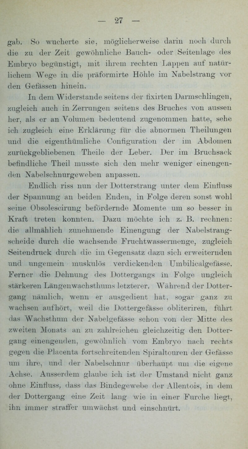 gab. So wucherte sie, möglicherweise darin noch durch die zu der Zeit gewöhnliche Bauch- oder Seitenlage des Embryo begünstigt, mit ihrem rechten Trappen auf natür- lichem Wege in die ])räformirte Höhle im Nabelstrang vor den Gelassen hinein. In dem Widerstande seitens der lixirten Darmschlingen, zugleich auch in Zerrungen seitens des Bruches von aussen her, als er an Volumen bedeutend zugenommen hatte, sehe ich zugleich eine Erklärung für die abnormen Tlieilungen und die eigenthümliche Configuration der im Abdomen zurückgebliebenen Theile der Leber. Der im Bruchsack befindliche Theil musste sich den mehr weniger einengen- den Nabelschnurgeweben anpassen. Endlich riss nun der Dotterstrang unter dem Eintiuss der Spannung an beiden Enden, in Folge deren sonst wohl seine Obsolescirimg befördernde Momente um so besser in Kraft treten konnten. Dazu möchte ich z. B. rechnen: die allmählich zunehmende Einengung der Nabelstrang- scheide durch die wachsende Eruchtwassermenge, zugleich Seitendruck diu^cli die im Gegensatz dazti sich erweiternden und ungemein nmskulös verdickenden ümbilicalgefässe. Ferner die Dehnung des Dottergangs in Folge ungleich stärkeren Längenwachsthums letzterer. Während der Dotter- gang nämlich, wenn er ausgedient hat. sogar ganz zu wachsen aufhört, weil die Dottergefässe obliteriren, führt das Wachsthum der Nabelgefässe schon von der Mitte des zweiten Monats an zu zahlreichen gleichzeitig den Dotter- gang einengenden, geAvöhnlich vom Embryo nach rechts gegen die Placenta fortschreitenden S])ira.ltouren der Gefässe um ihre, und der Nabelschnur überhaupt imi die eigene Achse. Ausserdem glaul)e ich ist der Umstand nicht ganz ohne EinllusS; dass das Bindegewebe der Allentois, in dem fler Dottergang eine Zeit lang wie in einer Ftu^clie liegt, ihn immer straffer umwächst und einschnürt.
