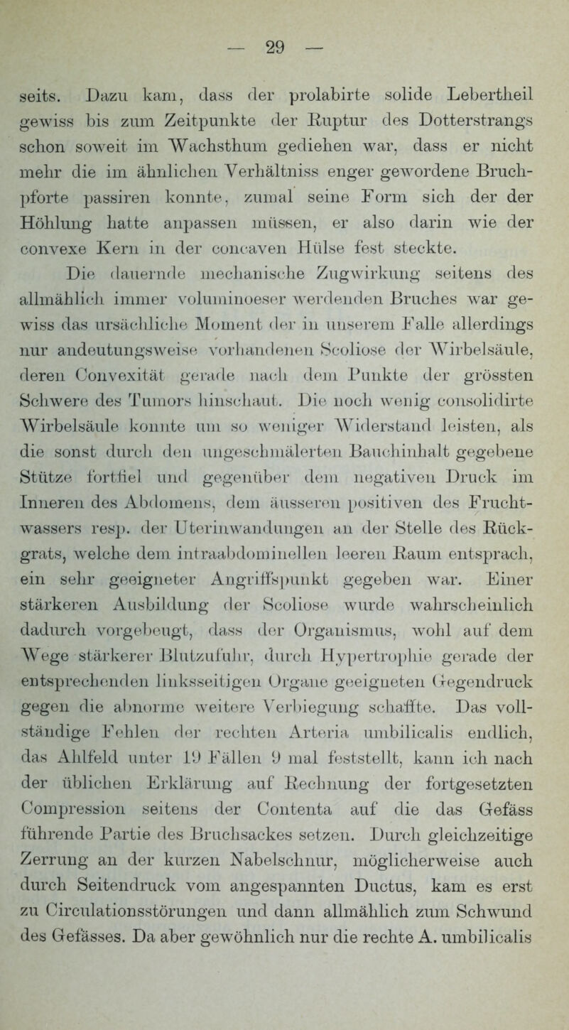 seits. Dazu karn, dass der prolabirte solide Lebertlieil gewiss bis zum Zeitpunkte der Ruptur des Dotterstrangs schon soweit im Wachsthum gediehen war, dass er nicht mehr die im ähnlichen Verhältniss enger gewordene Bruch- ])forte passiren konnte, zumal seine Form sich der der Höhlung hatte anpassen müs^^en, er also darin wie der convexe Kern in der concaven Hülse fest steckte. Die (lauernde mechanische Zug Wirkung seitens des allmählich immer voluminoeser werdenden Bruches war ge- wiss das ursäclüiche Moment der in unserem Falle allerdings nur andeutungsweise vorhandenen Scoliose der AVirbelsäule, deren Convexität gerafle nach dem Punkte der grössten Schwere des Tumors hins(diaut. Die noch wenig cousolidirte Wirbelsäule konnte um so weniger Widerstaufl leisten, als die sonst durcli den ungeschmälerten Bau(;hinhalt gegebene Stütze forthel und gegenüber dem negativen Druck im Inneren des Abdomens, dem äusseren positiven des Frucht- wassers resj). der Uteriuwandungen an der Stelle des Rück- grats, welche dem intraal)domineUen leeren Raum entsprach, ein sehr geeigneter Angriffspunkt gegeben war. Einer stärkeren Ausbildung der Scoliose wurde wahrscheinlich dadurch vorgebeugt, dass der Organisnuis, wohl auf dem Wege stärkerer Blutzufuhr, durch Hypertrophie gerade der entsprechenden linksseitigen Organe geeigneten ( regendruck gegen die abnorme weitere \'erl)iegung schaffte. Das voll- ständige Fehlen der rechten Arteria umbilicalis endlich, das ilhlfeld unter VJ Fällen U mal feststellt, kann ich nach der üblichen Erklärung auf Rechnung der fortgesetzten Compression seitens der Contenta auf die das Gefäss führende Partie des Bruchsackes setzen. Durch gleichzeitige Zerrung an der kurzen Nabelschnur, möglicherweise auch durch Seitendruck vom angespannten Ductus, kam es erst zu Circulationsstörungen und dann allmählich zum Schwund des Gefässes. Da aber gewöhnlich nur die rechte A. umbilicalis