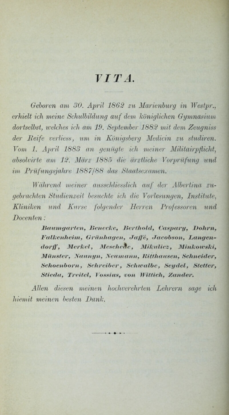 VITA. Gehören am 30. April 1862 zu Mm^ienhurg in Westiyr., erhielt ich meine Schulbildung auf dem, königlichen Gymnasium dortseihst, ivelches ich am 19. Septemher 1882 mit dem Zeugniss der Beife verliess, um in Königsherg Medicin zu studiren. Vom 1. April 1888 an genügte ich meiner Alilitairj)flicht, ahsolvirte am 12. März 188h die arztliche Vorprüfung und im Prüfungsjahre 1887/88 das Staatsexamen. Während meiner ausschliesslich auf der Alhertina zu- gebrachten Studienzeit hestichte ich die Vorlesungen, Institute, Kliniken und Kurse folgender Herren Professoren und Docenten: Bmimgarfen, JicncihCf lierflioldf Casj^ary, Dohrn, FalhenhehUf Grünhaycn, Jaffc, Jacobsoii, T^atigen- dovff, Merkel, Mesehehe, AULnlicz, Älinkowski, Münster, y<ntnyii, Neuntcurn, Kitthauseii, Schneider, Schoenborn, Hehreiher, Schwalbe, Seydel, Stetter, Stiedu, Treitel, Vossias, von Wittich, Zander, Allen diesen meinen hochverehrten Lehrern sage icli hiemit meinen besten Dank.