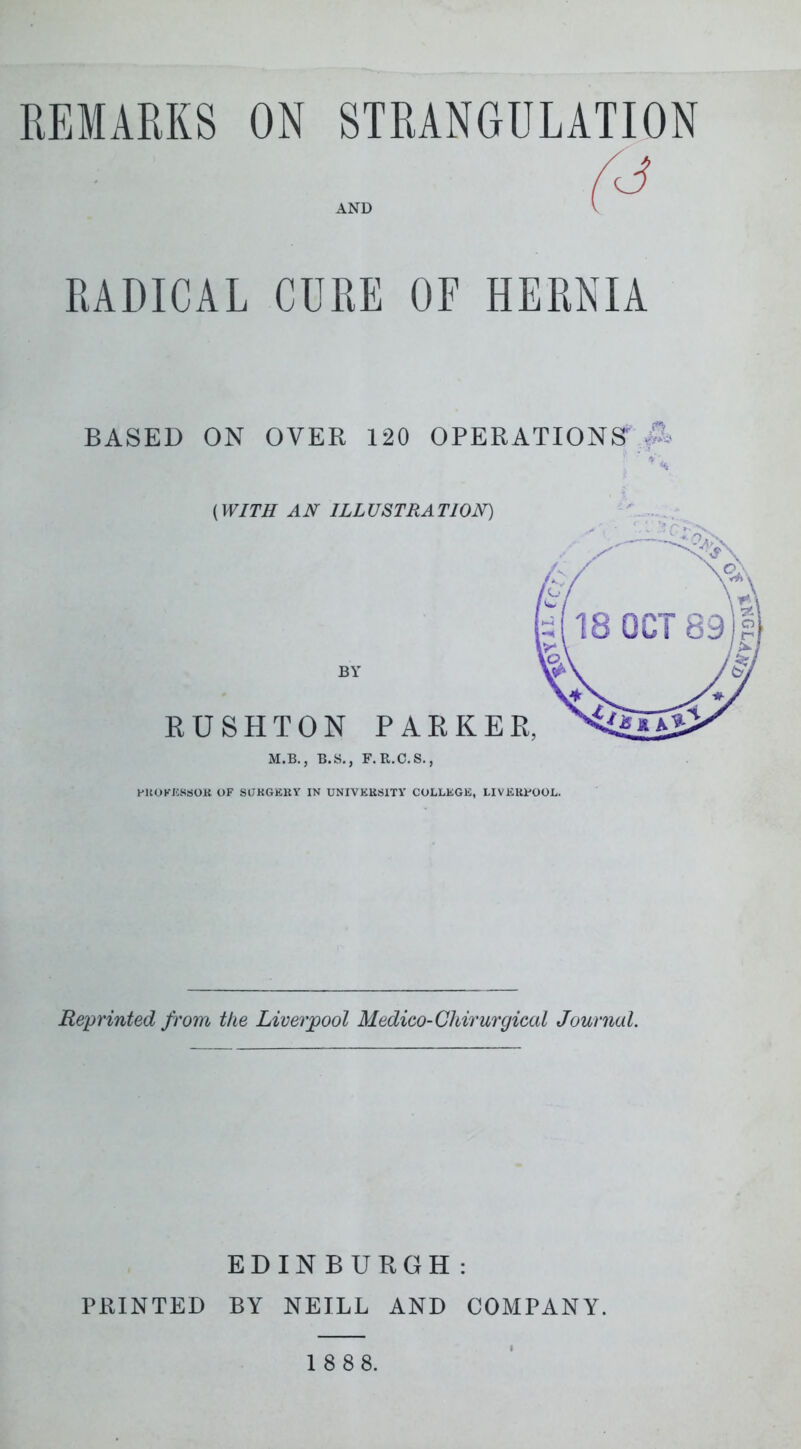 REMARKS ON STRANGULATION AND RADICAL CURE OF HERNIA BASED ON OVER 120 OPERATIONS {WITH AN ILLUSTRATION) M.B., B.S., F.R.C.S,, HKOKJCSSOK OF SUKGKKY IN UNIVKESITY COLLEGE, LIVICKFOOL. Reprinted from the Liverpool Medico-Chirurgical Journal. PRINTED EDINBURGH BY NEILL AND 1 8 8 8. COMPANY.