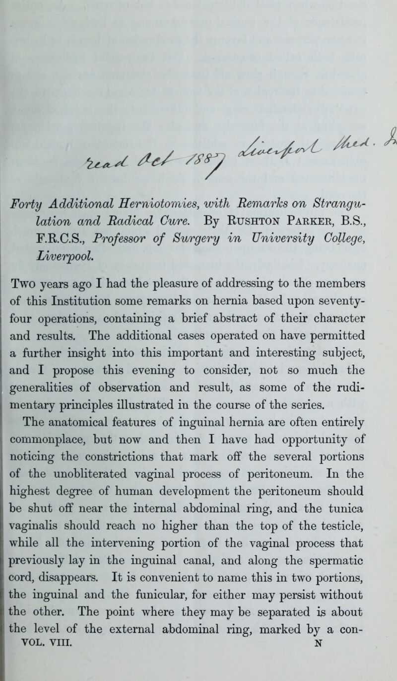 /.^ ^-^-^ ^ Forty Additional Herniotomies, with Remarks on Strangu- lation and Radical Cure. By Rushton Parker, B.S., F.R.C.S., Professor of Surgery in University College, Liverpool, Two years ago I had the pleasure of addressing to the members of this Institution some remarks on hernia based upon seventy- four operations, containing a brief abstract of their character and results. The additional cases operated on have permitted a further insight into this important and interesting subject, and I propose this evening to consider, not so much the generalities of observation and result, as some of the rudi- mentary principles illustrated in the course of the series. The anatomical features of inguinal hernia are often entirely commonplace, but now and then I have had opportunity of noticing the constrictions that mark off the several portions of the unobliterated vaginal process of peritoneum. In the highest degree of human development the peritoneum should be shut off near the internal abdominal ring, and the tunica vaginalis should reach no higher than the top of the testicle, while all the intervening portion of the vaginal process that previously lay in the inguinal canal, and along the spermatic cord, disappears. It is convenient to name this in two portions, the inguinal and the funicular, for either may persist without the other. The point where they may be separated is about the level of the external abdominal ring, marked by a con- VOL. VIII. N