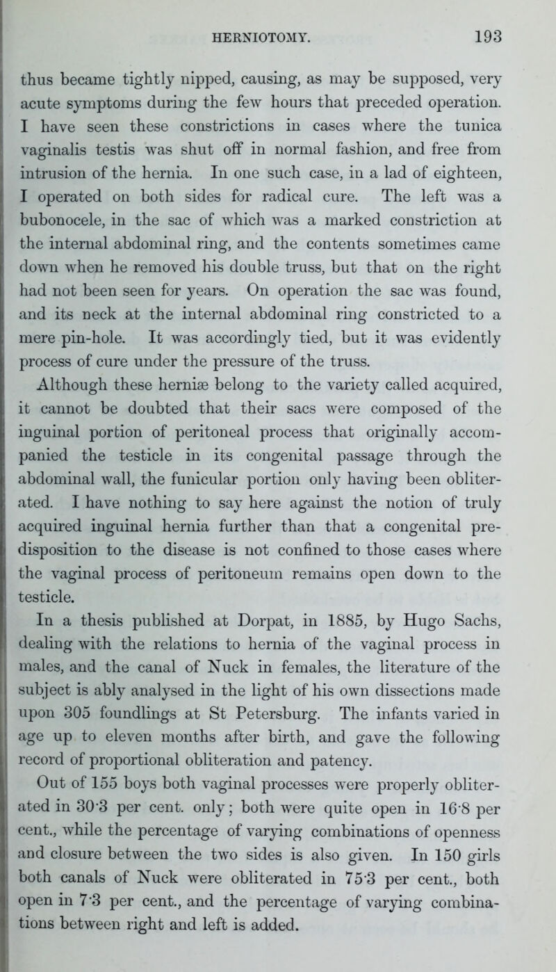 thus became tightly nipped, causing, as may be supposed, very acute symptoms during the few hours that preceded operation. I have seen these constrictions in cases where the tunica vaginalis testis was shut off in normal fashion, and free from intrusion of the hernia. In one such case, in a lad of eighteen, I operated on both sides for radical cure. The left was a bubonocele, in the sac of which was a marked constriction at the internal abdominal ring, and the contents sometimes came down when he removed his double truss, but that on the right had not been seen for years. On operation the sac was found, and its neck at the internal abdominal ring constricted to a mere pin-hole. It was accordingly tied, but it was evidently process of cure under the pressure of the truss. Although these herniae belong to the variety called acquired, it cannot be doubted that their sacs were composed of the inguinal portion of peritoneal process that originally accom- panied the testicle in its congenital passage through the abdominal wall, the funicular portion only having been obliter- ated. I have nothing to say here against the notion of truly acquired inguinal hernia further than that a congenital pre- disposition to the disease is not confined to those cases where the vaginal process of peritoneum remains open down to the testicle. In a thesis published at Dorpat, in 1885, by Hugo Sachs, dealing with the relations to hernia of the vaginal process in males, and the canal of Nuck in females, the literature of the subject is ably analysed in the light of his own dissections made upon 305 foundlings at St Petersburg. The infants varied in age up to eleven months after birth, and gave the following record of proportional obliteration and patency. Out of 155 boys both vaginal processes were properly obliter- ated in 30-3 per cent, only; both were quite open in 168 per cent., while the percentage of varying combinations of openness and closure between the two sides is also given. In 150 girls both canals of Nuck were obliterated in 75 3 per cent., both open in 7*3 per cent., and the percentage of varying combina- tions between right and left is added.