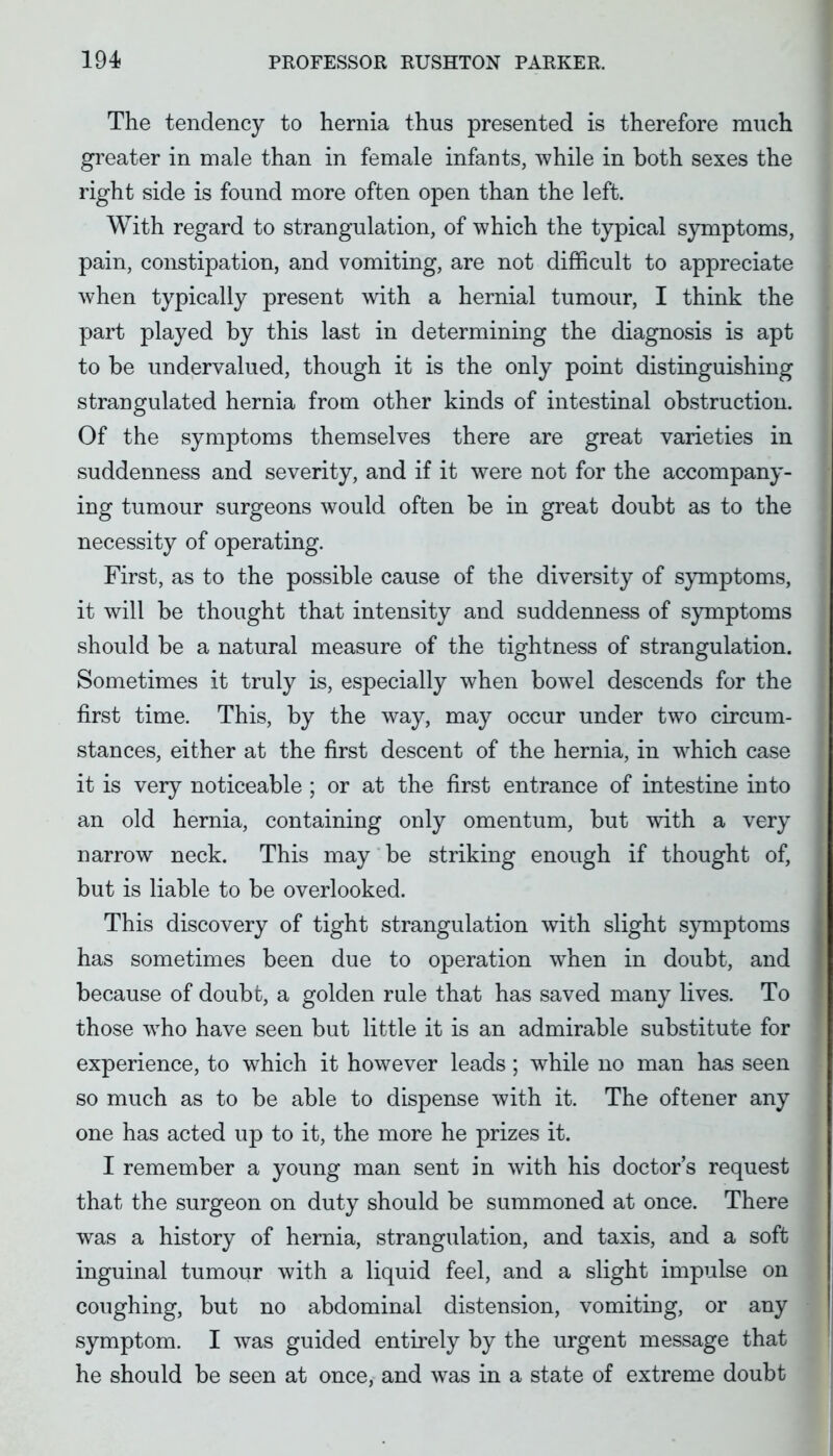 The tendency to hernia thus presented is therefore much greater in male than in female infants, Avhile in both sexes the right side is found more often open than the left. With regard to strangulation, of which the typical symptoms, pain, constipation, and vomiting, are not difficult to appreciate when typically present with a hernial tumour, I think the part played by this last in determining the diagnosis is apt to be undervalued, though it is the only point distinguishing strangulated hernia from other kinds of intestinal obstruction. Of the symptoms themselves there are great varieties in suddenness and severity, and if it were not for the accompany- ing tumour surgeons would often be in great doubt as to the necessity of operating. First, as to the possible cause of the diversity of sjmaptoms, it will be thought that intensity and suddenness of symptoms should be a natural measure of the tightness of strangulation. Sometimes it truly is, especially when bowel descends for the first time. This, by the way, may occur under two circum- stances, either at the first descent of the hernia, in w^hich case it is very noticeable ; or at the first entrance of intestine into an old hernia, containing only omentum, but with a very narrow neck. This may be striking enough if thought of, but is liable to be overlooked. This discovery of tight strangulation with slight S}Tiiptoms has sometimes been due to operation when in doubt, and because of doubt, a golden rule that has saved many lives. To those who have seen but little it is an admirable substitute for experience, to which it however leads ; while no man has seen so much as to be able to dispense with it. The oftener any one has acted up to it, the more he prizes it. I remember a young man sent in with his doctor's request that the surgeon on duty should be summoned at once. There was a history of hernia, strangulation, and taxis, and a soft inguinal tumour with a liquid feel, and a slight impulse on coughing, but no abdominal distension, vomiting, or any symptom. I was guided entirely by the urgent message that he should be seen at once, and was in a state of extreme doubt