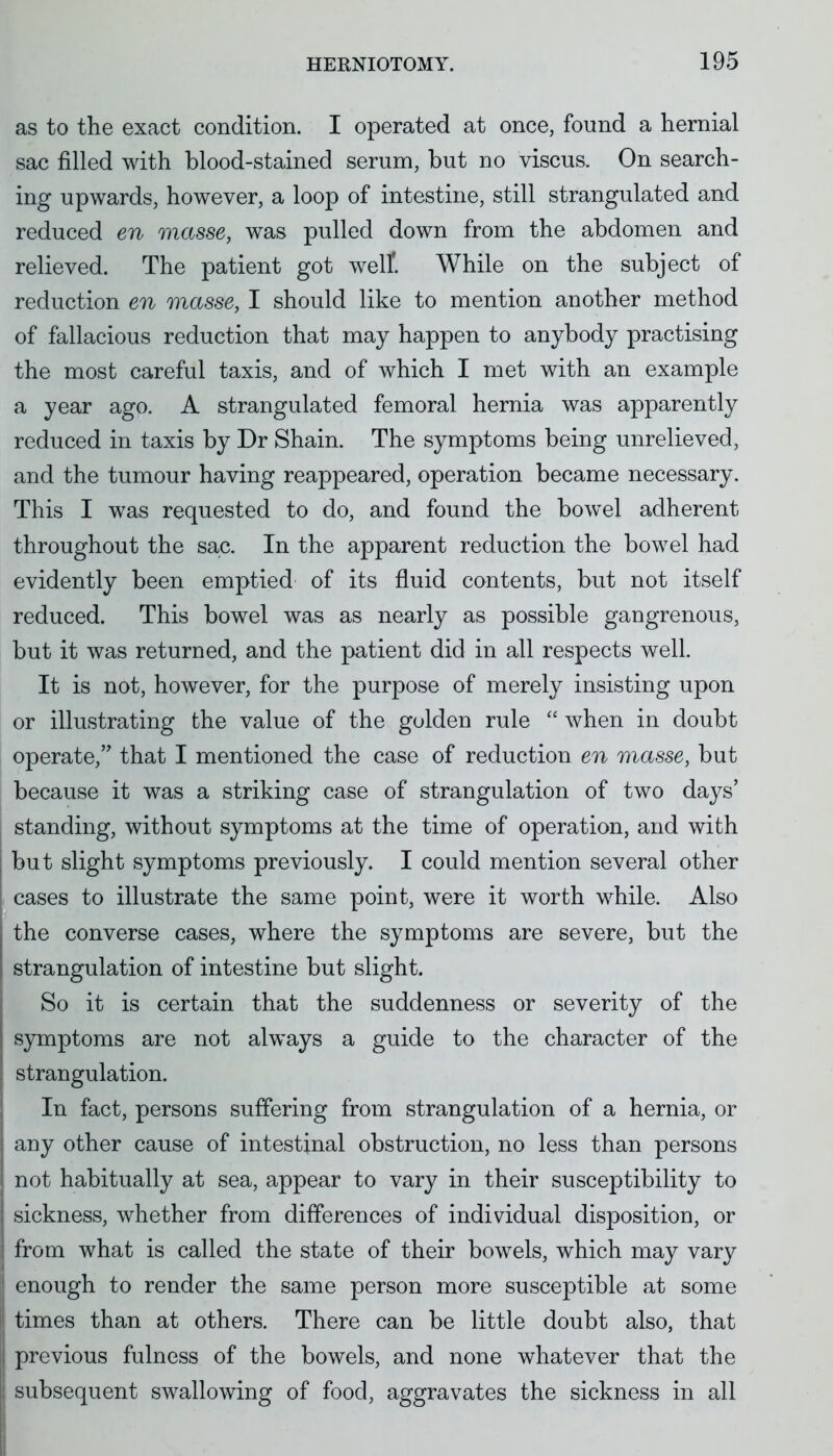 as to the exact condition. I operated at once, found a hernial sac filled with blood-stained serum, but no viscus. On search- ing upwards, however, a loop of intestine, still strangulated and reduced en masse, was pulled down from the abdomen and relieved. The patient got well'. While on the subject of reduction en masse, I should like to mention another method of fallacious reduction that may happen to anybody practising the most careful taxis, and of which I met with an example a year ago. A strangulated femoral hernia was apparently reduced in taxis by Dr Shain. The symptoms being unrelieved, and the tumour having reappeared, operation became necessary. This I was requested to do, and found the bowel adherent throughout the sac. In the apparent reduction the bowel had evidently been emptied of its fluid contents, but not itself reduced. This bowel was as nearly as possible gangrenous, but it was returned, and the patient did in all respects well. It is not, however, for the purpose of merely insisting upon or illustrating the value of the golden rule  when in doubt operate, that I mentioned the case of reduction en masse, but because it was a striking case of strangulation of two days' standing, without symptoms at the time of operation, and with but slight symptoms previously. I could mention several other cases to illustrate the same point, were it worth while. Also the converse cases, where the symptoms are severe, but the strangulation of intestine but slight. So it is certain that the suddenness or severity of the symptoms are not always a guide to the character of the strangulation. In fact, persons suffering from strangulation of a hernia, or any other cause of intestinal obstruction, no less than persons not habitually at sea, appear to vary in their susceptibility to sickness, whether from differences of individual disposition, or from what is called the state of their bowels, which may vary enough to render the same person more susceptible at some times than at others. There can be little doubt also, that previous fulness of the bowels, and none whatever that the subsequent swallowing of food, aggravates the sickness in all