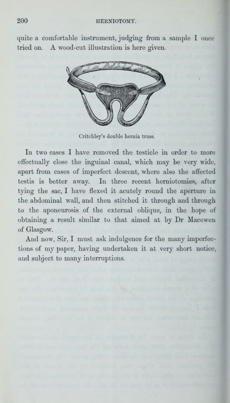 quite a comfortable instrument, judging from a sample I once tried on. A wood-cut illustration is here given. Critcliley's double hernia truss. In two cases I have removed the testicle in order to more effectually close the inguinal canal, which may be very wide, apart from cases of imperfect descent, where also the affected testis is better away. In three recent herniotomies, after tying the sac, I have flexed it acutely round the aperture in the abdominal wall, and then stitched it through and through to the aponeurosis of the external oblique, in the hope of obtaining a result similar to that aimed at by Dr Mace wen of Glasgow. And now, Sir, I must ask indulgence for the many imperfec- tions of my paper, having undertaken it at very short notice, and subject to many interruptions.