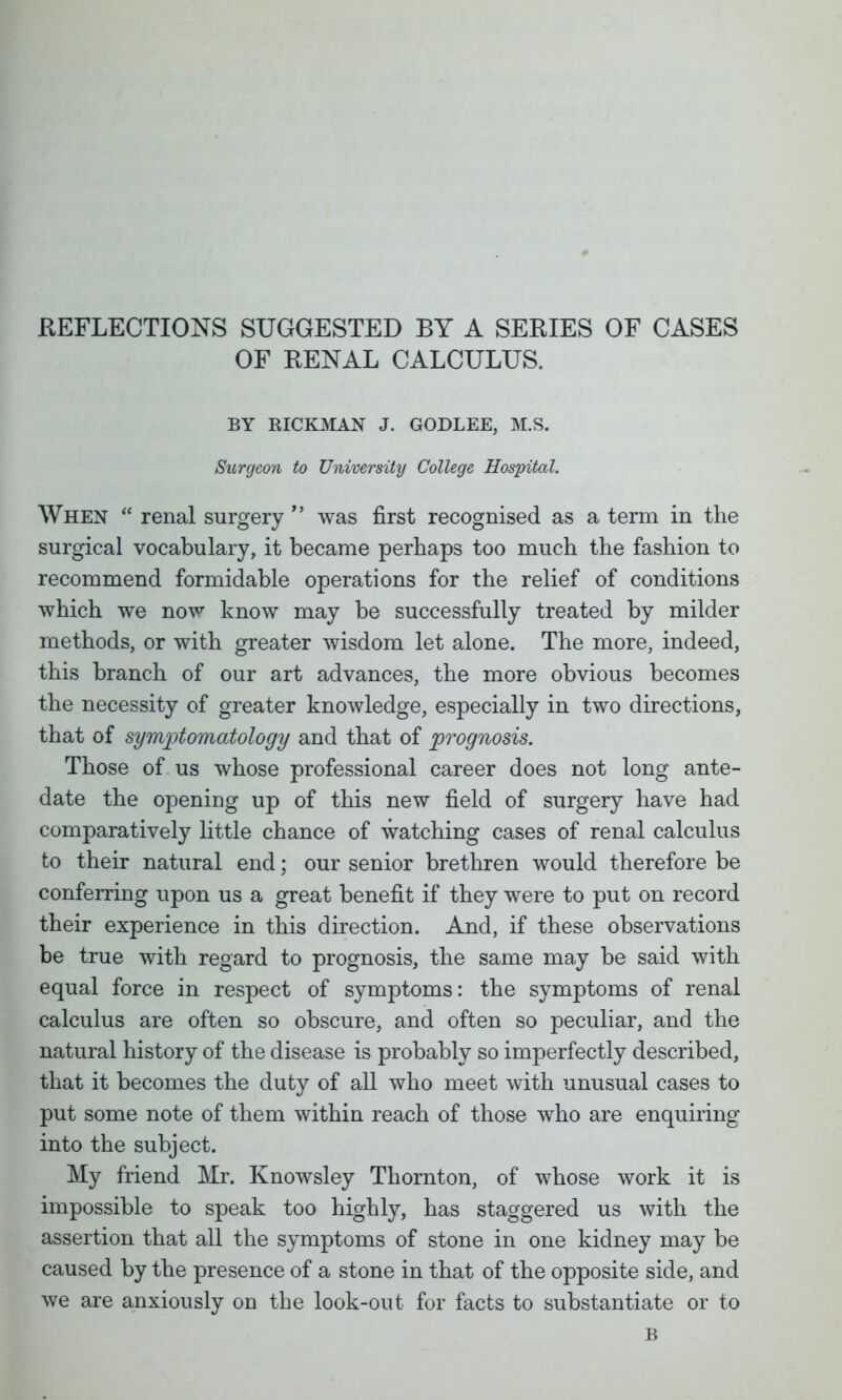 REFLECTIONS SUGGESTED BY A SERIES OF CASES OF RENAL CALCULUS. BY HICKMAN J. GODLEE, M.S. Surgeon to University College Hospital. When  renal surgery  was first recognised as a term in the surgical vocabulary, it became perhaps too much the fashion to recommend formidable operations for the relief of conditions which we now know may be successfully treated by milder methods, or with greater wisdom let alone. The more, indeed, this branch of our art advances, the more obvious becomes the necessity of greater knowledge, especially in two directions, that of symptomatology and that of prognosis. Those of us whose professional career does not long ante- date the opening up of this new field of surgery have had comparatively little chance of watching cases of renal calculus to their natural end; our senior brethren would therefore be conferring upon us a great benefit if they were to put on record their experience in this direction. And, if these observations be true with regard to prognosis, the same may be said with equal force in respect of symptoms: the symptoms of renal calculus are often so obscure, and often so peculiar, and the natural history of the disease is probably so imperfectly described, that it becomes the duty of all who meet with unusual cases to put some note of them within reach of those who are enquiring into the subject. My friend Mr. Knowsley Thornton, of whose work it is impossible to speak too highly, has staggered us with the assertion that all the symptoms of stone in one kidney may be caused by the presence of a stone in that of the opposite side, and we are anxiously on the look-out for facts to substantiate or to B