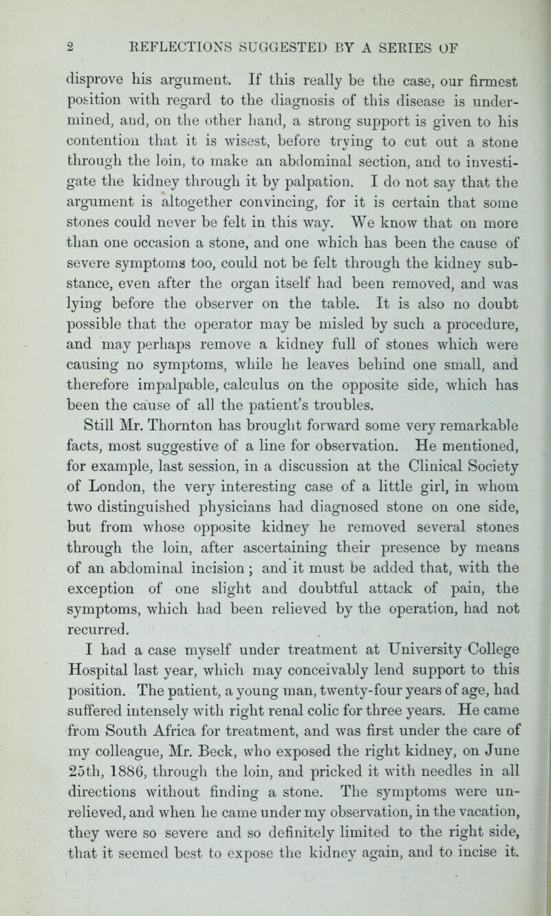 disprove his argument. If this really be the case, our firmest position with regard to the diagnosis of this disease is under- mined, and, on the other hand, a strong support is given to his contention that it is wisest, before trying to cut out a stone through the loin, to make an abdominal section, and to investi- gate the kidney through it by palpation. I do not say that the argument is altogether convincing, for it is certain that some stones could never be felt in this way. We know that on more than one occasion a stone, and one which has been the cause of severe symptoms too, could not be felt through the kidney sub- stance, even after the organ itself had been removed, and was lying before the observer on the table. It is also no doubt possible that the operator may be misled by such a procedure, and may perhaps remove a kidney full of stones which were causing no symptoms, while he leaves behind one small, and therefore impalpable, calculus on the opposite side, which has been the cause of all the patient's troubles. Still Mr. Thornton has brought forward some very remarkable facts, most suggestive of a line for observation. He mentioned, for example, last session, in a discussion at the Clinical Society of London, the very interesting case of a little girl, in whom two distinguished physicians had diagnosed stone on one side, but from whose opposite kidney he removed several stones through the loin, after ascertaining their presence by means of an abdominal incision; and it must be added that, with the exception of one slight and doubtful attack of pain, the symptoms, which had been relieved by the operation, had not recurred. I had a case myself under treatment at University College Hospital last year, which may conceivably lend support to this position. The patient, a young man, twenty-four years of age, had suffered intensely with right renal colic for three years. He came from South Africa for treatment, and was first under the care of my colleague, Mr. Beck, who exposed the right kidney, on June 25th, 1886, through the loin, and pricked it with needles in all directions without finding a stone. The symptoms were un- relieved, and when he came under my observation, in the vacation, they were so severe and so definitely limited to the right side, that it seemed best to expose the kidney again, and to incise it.