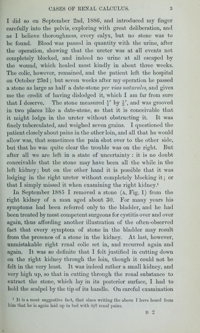 I did so on September 2nd, 1886, and introduced my finger carefully into the pelvis, exploring with great deliberation, and as I believe thoroughness, every calyx, but no stone was to be found. Blood was passed in quantity with the urine, after the operation, showing that the ureter was at all events not completely blocked, and indeed no urine at all escaped by the wound, which healed most kindly in about three weeks. The colic, however, remained, and the patient left the hospital on October 23rd; but seven weeks after my operation he passed a stone as large as half a date-stone per mas naturales, and gives me the credit of having dislodged it, which I am far from sure that I deserve. The stone measured \ by j, and was grooved in two places like a date-stone, so that it is conceivable that it might lodge in the ureter without obstructing it. It was finely tuberculated, and weighed seven grains. I questioned the patient closely about pains in the other loin, and all that he would allow was, that sometimes the pain shot over to the other side, but that he was quite clear the trouble was on the right. But after all we are left in a state of uncertainty : it is no doubt conceivable that the stone may have been all the while in the left kidney; but on the other hand it is possible that it was lodging in the right ureter without completely blocking it; or that I simply missed it when examining the right kidney.1 In September 1885 I removed a stone (a, Fig. 1) from the right kidney of a man aged about 30. For many years his symptoms had been referred only to the bladder, and he had been treated by most competent surgeons for cystitis over and over again, thus affording another illustration of the often-observed fact that every symptom of stone in the bladder may result from the presence of a stone in the kidney. At last, however, unmistakable right renal colic set in, and recurred again and again. It was so definite that I felt justified in cutting down on the right kidney through the loin, though it could not be felt in the very least. It was indeed rather a small kidney, and very high up, so that in cutting through the renal substance to extract the stone, which lay in its posterior surface, I had to hold the scalpel by the tip of its handle. On careful examination 1 It is a most suggestive fact, that since writing the above I have heard from him that he is again laid up in bed with left renal pains. B 2