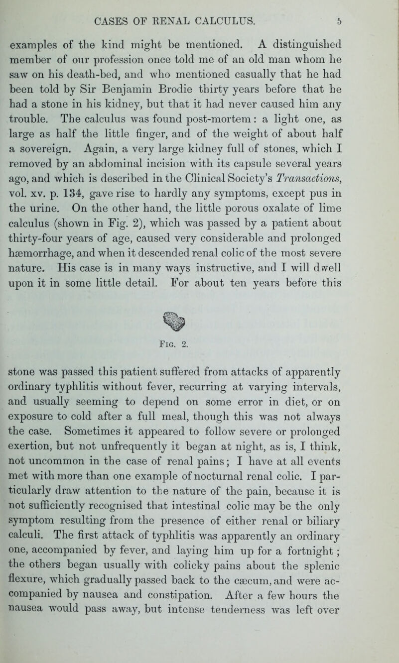 examples of the kind might be mentioned. A distinguished member of our profession once told me of an old man whom he saw on his death-bed, and who mentioned casually that he had been told by Sir Benjamin Brodie thirty years before that he had a stone in his kidney, but that it had never caused him any trouble. The calculus was found post-mortem: a light one, as large as half the little finger, and of the weight of about half a sovereign. Again, a very large kidney full of stones, which I removed by an abdominal incision with its capsule several years ago, and which is described in the Clinical Society's Transactions, vol. xv. p. 134, gave rise to hardly any symptoms, except pus in the urine. On the other hand, the little porous oxalate of lime calculus (shown in Fig. 2), which was passed by a patient about thirty-four years of age, caused very considerable and prolonged haemorrhage, and when it descended renal colic of the most severe nature. His case is in many ways instructive, and I wTill dwell upon it in some little detail. For about ten years before this Fig. 2. stone was passed this patient suffered from attacks of apparently ordinary typhlitis without fever, recurring at varying intervals, and usually seeming to depend on some error in diet, or on exposure to cold after a full meal, though this was not always the case. Sometimes it appeared to follow severe or prolonged exertion, but not unfrequently it began at night, as is, I think, not uncommon in the case of renal pains; I have at all events met with more than one example of nocturnal renal colic. I par- ticularly draw attention to the nature of the pain, because it is not sufficiently recognised that intestinal colic may be the only symptom resulting from the presence of either renal or biliary calculi. The first attack of typlilitis was apparently an ordinary one, accompanied by fever, and laying him up for a fortnight; the others began usually with colicky pains about the splenic flexure, which gradually passed back to the csecum, and were ac- companied by nausea and constipation. After a few hours the nausea would pass away, but intense tenderness was left over
