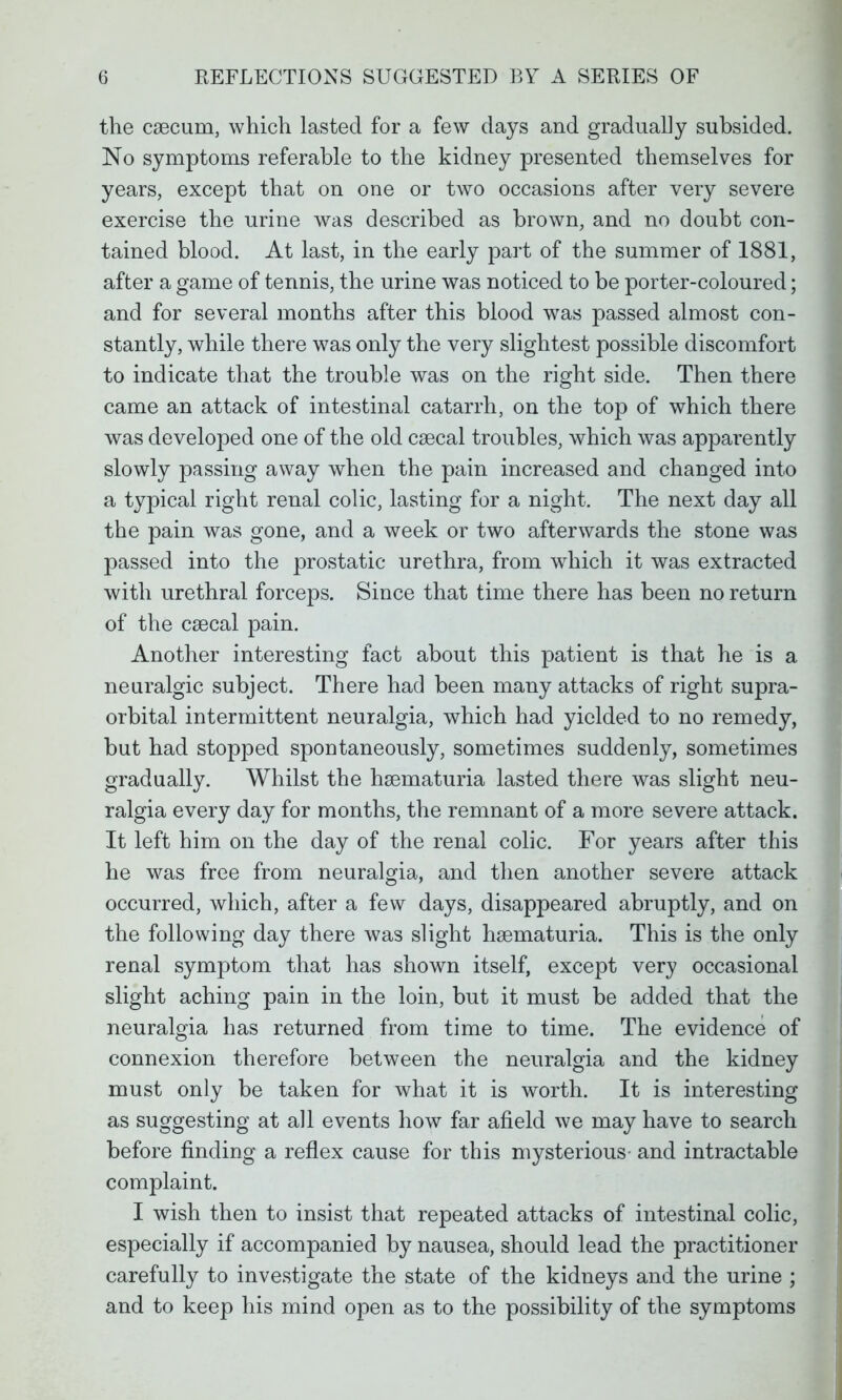 the caecum, which lasted for a few days and gradually subsided. No symptoms referable to the kidney presented themselves for years, except that on one or two occasions after very severe exercise the urine was described as brown, and no doubt con- tained blood. At last, in the early part of the summer of 1881, after a game of tennis, the urine was noticed to be porter-coloured; and for several months after this blood was passed almost con- stantly, while there was only the very slightest possible discomfort to indicate that the trouble was on the right side. Then there came an attack of intestinal catarrh, on the top of which there was developed one of the old csecal troubles, which was apparently slowly passing away when the pain increased and changed into a typical right renal colic, lasting for a night. The next day all the pain was gone, and a week or two afterwards the stone was passed into the prostatic urethra, from which it was extracted with urethral forceps. Since that time there has been no return of the csecal pain. Another interesting fact about this patient is that he is a neuralgic subject. There had been many attacks of right supra- orbital intermittent neuralgia, which had yielded to no remedy, but had stopped spontaneously, sometimes suddenly, sometimes gradually. Whilst the haematuria lasted there was slight neu- ralgia every day for months, the remnant of a more severe attack. It left him on the day of the renal colic. For years after this he was free from neuralgia, and then another severe attack occurred, which, after a few days, disappeared abruptly, and on the following day there was slight haamaturia. This is the only renal symptom that has shown itself, except very occasional slight aching pain in the loin, but it must be added that the neuralgia has returned from time to time. The evidence of connexion therefore between the neuralgia and the kidney must only be taken for what it is worth. It is interesting as suggesting at all events how far afield we may have to search before finding a reflex cause for this mysterious- and intractable complaint. I wish then to insist that repeated attacks of intestinal colic, especially if accompanied by nausea, should lead the practitioner carefully to investigate the state of the kidneys and the urine ; and to keep his mind open as to the possibility of the symptoms