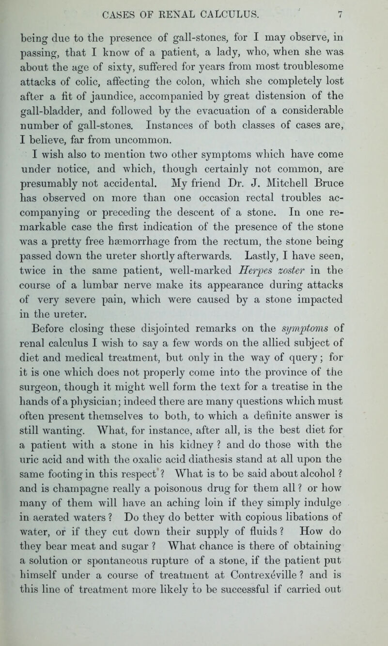 being due to the presence of gall-stones, for I may observe, in passing, that I know of a patient, a lady, who, when she was about the age of sixty, suffered for years from most troublesome attacks of colic, affecting the colon, which she completely lost after a fit of jaundice, accompanied by great distension of the gall-bladder, and followed by the evacuation of a considerable number of gall-stones. Instances of both classes of cases are, I believe, far from uncommon. I wish also to mention two other symptoms which have come under notice, and which, though certainly not common, are presumably not accidental. My friend Dr. J. Mitchell Bruce has observed on more than one occasion rectal troubles ac- companying or preceding the descent of a stone. In one re- markable case the first indication of the presence of the stone was a pretty free haemorrhage from the rectum, the stone being passed down the ureter shortly afterwards. Lastly, I have seen, twice in the same patient, well-marked Herpes zoster in the course of a lumbar nerve make its appearance during attacks of very severe pain, which were caused by a stone impacted in the ureter. Before closing these disjointed remarks on the symptoms of renal calculus I wish to say a few words on the allied subject of diet and medical treatment, but only in the way of query; for it is one which does not properly come into the province of the surgeon, though it might well form the text for a treatise in the hands of a physician; indeed there are many questions which must often present themselves to both, to which a definite answer is still wanting. What, for instance, after all, is the best diet for a patient with a stone in his kidney ? and do those with the uric acid and with the oxalic acid diathesis stand at all upon the same footing in this respect ? What is to be said about alcohol ? and is champagne really a poisonous drug for them all ? or how many of them will have an aching loin if they simply indulge in aerated waters ? Do they do better with copious libations of water, or if they cut down their supply of fluids ? How do they bear meat and sugar ? What chance is there of obtaining a solution or spontaneous rupture of a stone, if the patient put himself under a course of treatment at Contrexeville ? and is this line of treatment more likely to be successful if carried out