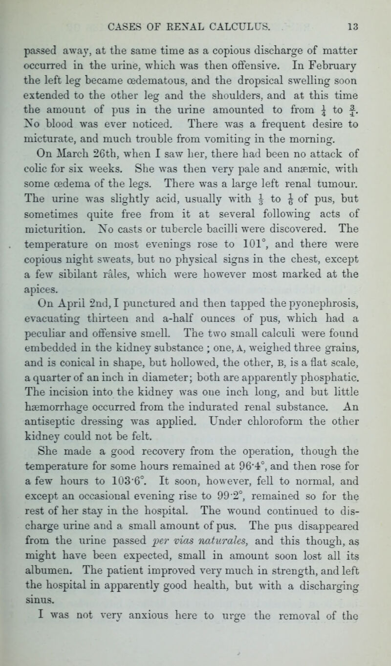 passed away, at the same time as a copious discharge of matter occurred in the urine, which was then offensive. In February the left leg became cedematous, and the dropsical swelling soon extended to the other leg and the shoulders, and at this time the amount of pus in the urine amounted to from { to f. Xo blood was ever noticed. There was a frequent desire to micturate, and much trouble from vomiting in the morning. On March 26th, when I saw her, there had been no attack of colic for six weeks. She was then very pale and anaemic, with some oedema of the legs. There was a large left renal tumour. The urine was slightly acid, usually with J to J of pus, but sometimes quite free from it at several following acts of micturition. No casts or tubercle bacilli were discovered. The temperature on most evenings rose to 101°, and there were copious night sweats, but no physical signs in the chest, except a few sibilant rales, which were however most marked at the apices. On April 2nd, I punctured and then tapped the pyonephrosis, evacuating thirteen and a-half ounces of pus, which had a peculiar and offensive smell. The two small calculi were found embedded in the kidney substance ; one, A, weighed three grains, and is conical in shape, but hollowed, the other, B, is a flat scale, a quarter of an inch in diameter; both are apparently phosphatic. The incision into the kidney was one inch long, and but little haeinorrhao-e occurred from the indurated renal substance. An antiseptic dressing was applied. Under chloroform the other kidney could not be felt. She made a good recovery from the operation, though the temperature for some hours remained at 96*4°, and then rose for a few hours to 103'6°. It soon, however, fell to normal, and except an occasional evening rise to 99 2°, remained so for the rest of her stay in the hospital. The wound continued to dis- charge urine and a small amount of pus. The pus disappeared from the urine passed per vices naturaks, and this though, as might have been expected, small in amount soon lost all its albumen. The patient improved very much in strength, and left the hospital in apparently good health, but with a discharging sinus. I was not very anxious here to urge the removal of the