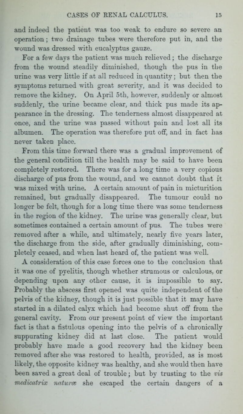 and indeed the patient was too weak to endure so severe an operation; two drainage tubes were therefore put in, and the wound was dressed with eucalyptus gauze. For a few days the patient was much relieved; the discharge from the wound steadily diminished, though the pus in the urine was very little if at all reduced in quantity; but then the symptoms returned with great severity, and it was decided to remove the kidney. On April 5th, however, suddenly or almost suddenly, the urine became clear, and thick pus made its ap- pearance in the dressing. The tenderness almost disappeared at once, and the urine was passed without pain and lost all its albumen. The operation was therefore put off, and in fact has never taken place. From this time forward there was a gradual improvement of the general condition till the health may be said to have been completely restored. There was for a long time a very copious discharge of pus from the wound, and we cannot doubt that it was mixed with urine. A certain amount of pain in micturition remained, but gradually disappeared. The tumour could no longer be felt, though for a long time there was some tenderness © » © © in the region of the kidney. The urine was generally clear, but sometimes contained a certain amount of pus. The tubes were removed after a while, and ultimately, nearly five years later, the discharge from the side, after gradually diminishing, com- pletely ceased, and when last heard of, the patient was well. A consideration of this case forces one to the conclusion that it was one of pyelitis, though whether strumous or calculous, or depending upon any other cause, it is impossible to say. Probably the abscess first opened was quite independent of the pelvis of the kidney, though it is just possible that it may have started in a dilated calyx which had become shut off from the general cavity. From our present point of view the important fact is that a fistulous opening into the pelvis of a chronically suppurating kidney did at last close. The patient would probably have made a good recovery had the kidney been removed after she was restored to health, provided, as is most likely, the opposite kidney was healthy, and she would then have been saved a great deal of trouble; but bv trusting to the vis mcdicatrix naturas she escaped the certain dangers of a
