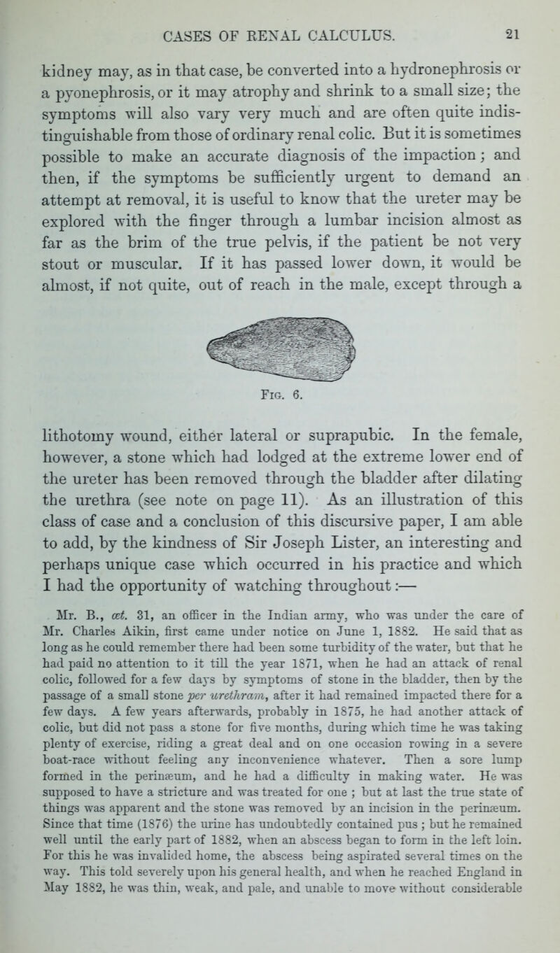 kidney may, as in that case, be converted into a hydronephrosis or a pyonephrosis, or it may atrophy and shrink to a small size; the symptoms will also vary very much and are often quite indis- tinguishable from those of ordinary renal colic. But it is sometimes possible to make an accurate diagnosis of the impaction; and then, if the symptoms be sufficiently urgent to demand an attempt at removal, it is useful to know that the ureter may be explored with the finger through a lumbar incision almost as far as the brim of the true pelvis, if the patient be not very stout or muscular. If it has passed lower down, it would be almost, if not quite, out of reach in the male, except through a Fig. 6. lithotomy wound, either lateral or suprapubic. In the female, however, a stone which had lodged at the extreme lower end of the ureter has been removed through the bladder after dilating the urethra (see note on page 11). As an illustration of this class of case and a conclusion of this discursive paper, I am able to add, by the kindness of Sir Joseph Lister, an interesting and perhaps unique case which occurred in his practice and which I had the opportunity of watching throughout:— Mr. B., cet. 31, an officer in the Indian army, who was under the care of Mr. Charles Aikin, first came under notice on June 1, 1882. He said that as long as he could remember there had been some turbidity of the water, but that he had paid no attention to it till the year 1871, when he had an attack of renal colic, followed for a few da}*s by symptoms of stone in the bladder, then by the passage of a small stone per urethrarn, after it had remained impacted there for a few days. A few years afterwards, probably in 1875, he had another attack of colic, but did not pass a stone for five months, during which time he was taking plenty of exercise, riding a great deal and on one occasion rowing in a severe boat-race without feeling any inconvenience whatever. Then a sore lump formed in the perineeum, and he had a difficulty in making water. He was supposed to have a stricture and was treated for one ; but at last the true state of things was apparent and the stone was removed by an incision in the perineum. Since that time (1876) the urine has undoubtedly contained pus ; but he remained well until the early part of 1882, when an abscess began to form in the left loin. For this he was invalided home, the abscess being aspirated several times on the way. This told severely upon his general health, and when he reached England in May 1882, he was thin, weak, and pale, and unable to move without considerable