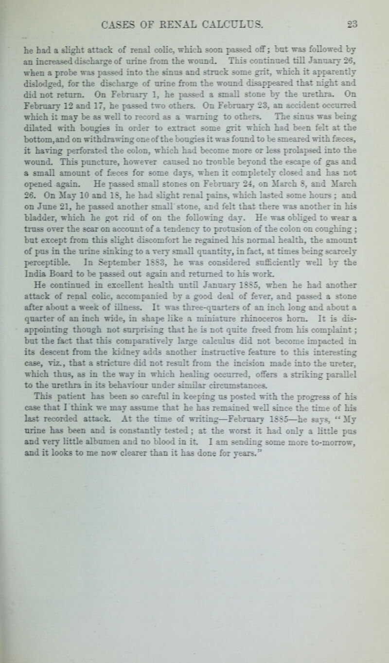 he had a slight attack of renal colic, which soon passed off; hut was followed by an increased discharge of urine from the wound. This continued till January 26, when a probe was passed into the sinus and struck some grit, which it apparently dislodged, for the discharge of urine from the wound disappeared that night and did not return. On February 1, he passed a small stone by the urethra. On February 12 and 17, he passed two others. On February 23, an accident occurred which it may be as well to record as a warning to others. The sinus was being dilated with bougies in order to extract some grit which had been felt at the bottom, and on withdrawing one of the bougies it was found to be smeared with faeces, it having perforated the colon, which had become more or less prolapsed into the wound. This puncture, however caused no trouble beyond the escape of gas and a small amount of faces for some days, when it completely closed and has not opened again. He i«assed small stones on February 24. on March 8, and March 26. On May 10 and 18, he had slight renal pains, which lasted some hours ; and on June 21, he passed another small stone, and felt that there was another in his bladder, which he got rid of on the following day. He was obliged to wear a truss over the scar on account of a tendency to protusion of the colon on coughing ; but except from this slight discomfort he regained his normal health, the amount of pus in the urine sinking to a very small quantity, in fact, at times being scarcely perceptible. In September 1883, he was considered sufficiently well by the India Board to be passed out again and returned to his work. He continued in excellent health until January 1555. when he had another attack of renal colic, accompanied by a good deal of fever, and passed a stone after about a weeK of illness. It was three-quarters of an inch long and about a quarter of an inch wide, in shape like a miniature rhinoceros horn. It is dis- appointing though not surprising that he is not quite freed from his complaint; but the fact that this comparatively large calculus did not become impacted in its descent from the kidney adds another instructive feature to this interesting ease, viz., that a stricture did not result from the incision made into the ureter, which thus, as in the way in which healing occurred, offers a striking parallel to the urethra in its behaviour under similar circumstances. This patient has been so careful in keeping us posted with the progress of his case that I think we may assume that he has remained well since the time of his last recorded attack. At the time of writing—February 1855—he says,  My urine has been and is constantly tested; at the worst it had only a little pus and very little albumen and no blood in it. I am sending some more to-morrow, and it looks to me now clearer than it has done for years.*'