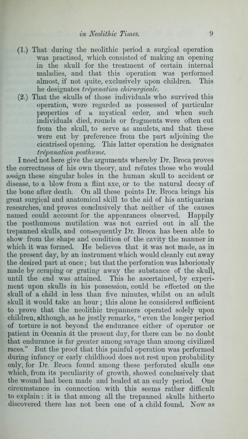 (1.) That during the neolithic period a surgical operation was practised, which consisted of making an opening in the skull for the treatment of certain internal maladies, and that this operation was performed almost, if not quite, exclusively upon children. This he designates trepanation cliirurgicale. (2.) That the skulls of those individuals who survived this operation, were regarded as possessed of particular properties of a mystical order, and when such individuals died, rounds or fragments were often cut from the skull, to serve as amulets, and that these were cut by preference from the part adjoining the cicatrised opening. This latter operation he designates trepanation posthume. I need not here give the arguments whereby Dr. Broca proves the correctness of his own theory, and refutes those who would assign these singular holes in the human skull to accident or disease, to a blow from a flint axe, or to the natural decay of the bone after death. On all these points Dr. Broca brings his great surgical and anatomical skill to the aid of his antiquarian researches, and proves conclusively that neither of the causes named could account for the appearances observed. Happily the posthumous mutilation was not carried out in all the trepanned skulls, and consequently Dr. Broca has been able to show from the shape and condition of the cavity the manner in which it was formed. He believes that it was not made, as in the present day, by an instrument which would cleanly cut away the desired part at once; but that the perforation was laboriously made by scraping or grating away the substance of the skull, until the end was attained. This he ascertained, by experi- ment upon skulls in his possession, could be pffected on the skull of a child in less than five minutes, whilst on an adult skull it would take an hour; this alone he considered sufficient to prove that the neolithic trepanners operated solely upon children, although, as he justly remarks,  even the longer period of torture is not beyond the endurance either of operator or patient in Oceania at the present day, for there can be no doubt that endurance is far greater among savage than among civilized races. But the proof that this painful operation was performed during infancy or early childhood does not rest upon probability only, for Dr. Broca found among these perforated skulls one which, from its peculiarity of growth, showed conclusively that the wound had been made and healed at an early period. One circumstance in connection with this seems rather difficult to explain: it is that among all the trepanned skulls hitherto discovered there has not been one of a child found. Now as