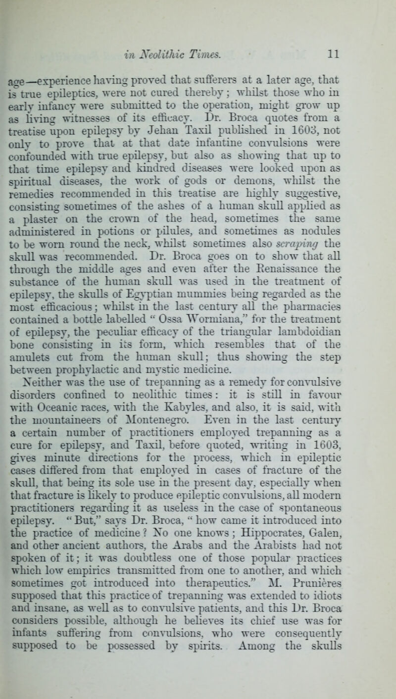 a£re—experience having proved that sufferers at a later age, that is true epileptics, were not cured thereby; whilst those who in earlv infancy were submitted to the operation, might grow up as living witnesses of its efficacy. Dr. Broca quotes from a treatise upon epilepsy by Jehan Taxil published in 1603, not onlv to prove that at that date infantine convulsions were confounded with true epilepsy, but also as showing that up to that time epilepsy and kindred diseases were looked upon as spiritual diseases, the work of gods or demons, whilst the remedies recommended in this treatise are highly suggestive, consisting sometimes of the ashes of a hmnan skull applied as a plaster on the crown of the head, sometimes the same administered in potions or pilules, and sometimes as nodules to be worn round the neck, whilst sometimes also scraping the skull was recommended. Dr. Broca goes on to show that all through the middle ages and even after the Renaissance the substance of the human skull was used in the treatment of epilepsy, the skulls of Egyptian mummies being regarded as the most efficacious; whilst in the last century all the pharmacies contained a bottle labelled  Ossa AVormiana, for the treatment of epilepsy, the peculiar efficacy of the triangular lambdoidian bone consisting in ics form, which resembles that of the amulets cut from the human skull; thus showing the step between prophylactic and mystic medicine. Neither was the use of trepanning as a remedy for convulsive disorders confined to neolithic times: it is still in favour with Oceanic races, with the Kabyles, and also, it is said, with the mountaineers of Montenegro. Even in the last century a certain number of practitioners employed trepanning as a cure for epilepsy, and Taxil, before quoted, writing in 1603. gives minute directions for the process, which in epileptic cases differed from that employed in cases of fracture of the skull, that being its sole use in the present day. especially when that fracture is likely to produce epileptic convulsions, all modern practitioners regarding it as useless in the case of spontaneous epilepsy.  But, says Dr. Broca,  how came it introduced into the practice of medicine \ Xo one knows; Hippocrates, Galen, and other ancient authors, the Arabs and the Aiabists had not spoken of it; it was doubtless one of those popular practices which low empirics transmitted from one to another, and which sometimes got introduced into therapeutics. M. Primieres supposed that this practice of trepanning was extended to idiots and insane, as well as to convulsive patients, and this Dr. Broca considers possible, although he believes its chief use was for infants suffering from convulsions, who were consequently supposed to be possessed by spirits. Among the skulls