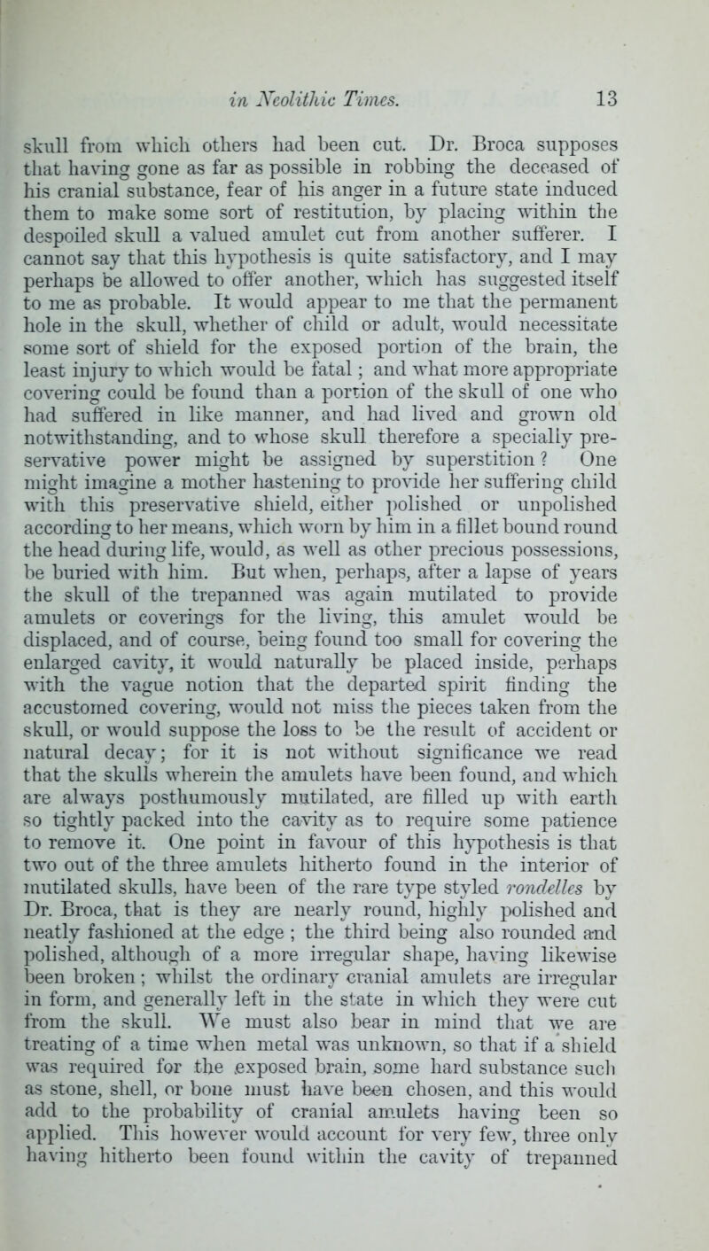 skull from which others had been cut. Dr. Broca supposes that having gone as far as possible in robbing the deceased of his cranial substance, fear of his anger in a future state induced them to make some sort of restitution, by placing within the despoiled skull a valued amulet cut from another sufferer. I cannot say that this hypothesis is quite satisfactory, and I may perhaps be allowed to otter another, which has suggested itself to me as probable. It would appear to me that the permanent hole in the skull, whether of child or adult, would necessitate some sort of shield for the exposed portion of the brain, the least injury to which would be fatal; and what more appropriate covering could be found than a portion of the skull of one who had suffered in like manner, and had lived and grown old notwithstanding, and to whose skull therefore a specially pre- servative power might be assigned by superstition ? One might imagine a mother hastening to provide her suffering child with this preservative shield, either polished or unpolished according to her means, which worn by him in a fillet bound round the head during life, would, as well as other precious possessions, be buried with him. But when, perhaps, after a lapse of years the skull of the trepanned was again mutilated to provide amulets or coverings for the living, this amulet would be displaced, and of course, being found too small for covering the enlarged cavity, it would naturally be placed inside, perhaps with the vague notion that the departed spirit finding the accustomed covering, would not miss the pieces taken from the skull, or would suppose the loss to be the result of accident or natural decay; for it is not without significance we read that the skulls wherein the amulets have been found, and which are always posthumously mutilated, are filled up with earth so tightly packed into the cavity as to require some patience to remove it. One point in favour of this hypothesis is that two out of the three amulets hitherto found in the interior of mutilated skulls, have been of the rare type styled ronclelles by Dr. Broca, that is they are nearly round, highly polished and neatly fashioned at the edge ; the third being also rounded and polished, although of a more irregular shape, having likewise been broken; whilst the ordinary cranial amulets are irregular in form, and generally left in the state in which they were cut from the skull. We must also bear in mind that we are treating of a time when metal was unknown, so that if a shield was required for the .exposed brain, some hard substance such as stone, shell, or bone must have been chosen, and this would add to the probability of cranial amulets having been so applied. This however would account for very few, three onlv having hitherto been found within the cavity of trepanned