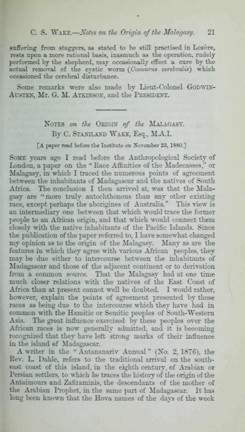 suffering from staggers, as stated to be still practised in Lozere, rests npon a more rational basis, inasmuch as the operation, rudely performed by the shepherd, may occasionally effect a cure by the actual removal of the cystic worm (Coenurus cerebralis) which occasioned the cerebral disturbance. Some remarks were also made by Lieut-Colonel Godwdt- Austes\ Mr. G. M. ArKTS'soy, and the President. Xotes on the Origin of the Malagasy. By C. Sta>»tlant' Wazz. E?:.. MAI. A paper read before the Institute on November 23, 1SS0.] Some years ago I read before the Anthropological Society of London, a paper on the  Baee Affinities of the Madecasses, or Malagasy, in which I traced the numerous points of agreement between the inhabitants of Madagascar and the natives of South Africa The conclusion I then arrived at, was that the Mala- gasy are more truly autochthonous than any other existing race, except perhaps the aborigines of Australia.'* This view is an intermediary one between that which would trace the former people to an Airican origin, and that which would connect them closely with the native inhabitants of the Pacific Islands. Since the publication of the paper referred to, I have somewhat changed my opinion as to the origin of the Malagasy. Many as are the features in which they agree with various African peoples, they may be due either to intercourse between the inhabitants of Madagascar and those of the adjacent continent or to derivation from a common source. That the Malagasy had at one time much closer relations with the natives of the East Coast of Africa than at present cannot well be doubted I would rather, however, explain the points of agreement presented by those races as being due to the intercourse which they have had in common with the Hamitic or Semitic peoples of South-Western Asia. The great influence exercised by these peoples over the African races is now generally admitted, and it is becoming recognized that they have left strong marks of their influence in the island of Madagascar. A writer in the u Antananariv Annual £Nb. 2, 1876), the Rev. L. Dahle, refers to the traditional arrival on the south- east coast of this island, in the eighth century, of Arabian or Persian settlers, to which he traces the history of the origin of the Antaimours and Zanraminis, the descendants of the mother of the Arabian Prophet, in the same part of Madagascar. It has long been known that the Hova names of the days of the week
