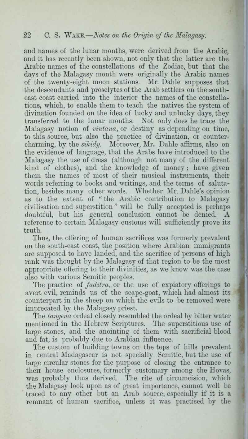and names of the lunar months, were derived from the Arabic, and it has recently been shown, not only that the latter are the Arabic names of the constellations of the Zodiac, but that the days of the Malagasy month were originally the Arabic names of the twenty-eight moon stations. Mr. Dahle supposes that the descendants and proselytes of the Arab settlers on the south- east coast carried into the interior the names of the constella- tions, which, to enable them to teach the natives the system of divination founded on the idea of lucky and unlucky days, they transferred to the lunar months. Not only does he trace the Malagasy notion of vintana, or destiny as depending on time, to this source, but also the practice of divination, or counter- charming, by the sikidy. Moreover, Mr. Dahle affirms, also on the evidence of language, that the Arabs have introduced to the Malagasy the use of dress (although not many of the different kind of clothes), and the knowledge of money ; have given them the names of most of their musical instruments, their words referring to books and writings, and the terms of saluta- tion, besides many other words. Whether Mr. Dahle's opinion as to the extent of  the Arabic contribution to Malagasy civilisation and superstition  will be fully accepted is perhaps doubtful, but his general conclusion cannot be denied. A reference to certain Malagasy customs will sufficiently prove its truth. Thus, the offering of human sacrifices was formerly prevalent on the south-east coast, the position where Arabian immigrants are supposed to have landed, and the sacrifice of persons of high rank was thought by the Malagasy of that region to be the most appropriate offering to their divinities, as we know was the case also with various Semitic peoples. The practice of faditra, or the use of expiatory offerings to avert evil, reminds us of the scape-goat, which had almost its counterpart in the sheep on which the evils to be removed were imprecated by the Malagasy priest. The tangena ordeal closely resembled the ordeal by bitter water mentioned in the Hebrew Scriptures. The superstitious use of large stones, and the anointing of them with sacrificial blood and fat, is probably due to Arabian influence. The custom of building towns on the tops of hills prevalent in central Madagascar is not specially Semitic, but the use of large circular stones for the purpose of closing the entrance to their house enclosures, formerly customary among the Hovas, was probably thus derived. The rite of circumcision, which the Malagasy look upon as of great importance, cannot well be traced to any other but an Arab source, especially if it is a remnant of human sacrifice, unless it was practised by the