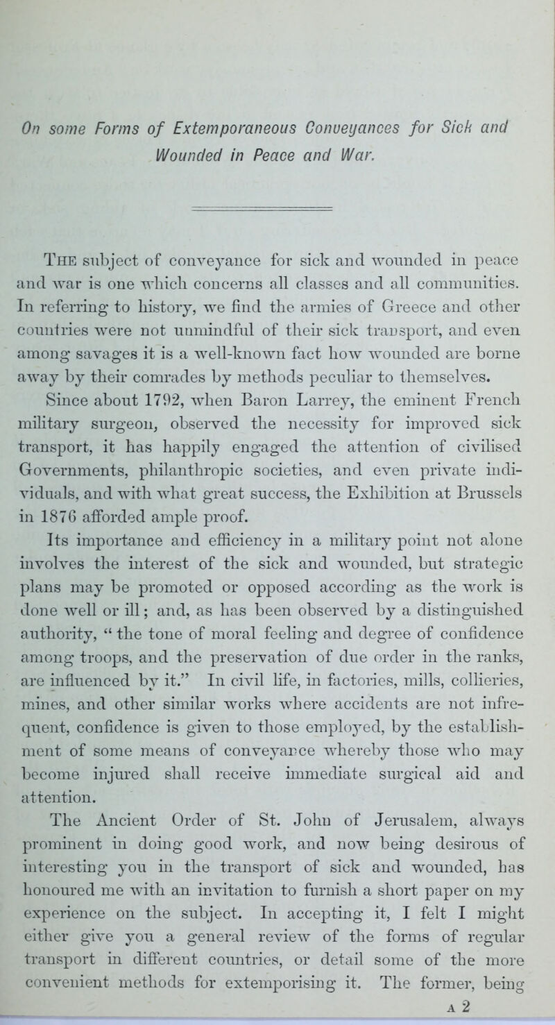 On some Forms of Extemporaneous Conveyances for Sick and Wounded in Peace and War. The subject of conveyance for sick and wounded in peace and Avar is one which concerns all classes and all communities. In referring to history, we find the armies of Greece and other countries were not unmindful of their sick transport, and even among savages it is a well-known fact how wounded are borne away by their comrades by methods peculiar to themselves. Since about 1792, when Baron Larrey, the eminent French military surgeon, observed the necessity for improved sick transport, it has happily engaged the attention of civilised Governments, philanthropic societies, and even private indi- viduals, and with what great success, the Exhibition at Brussels in 1876 afforded ample proof. Its importance aud efficiency in a military point not alone involves the interest of the sick and wounded, but strategic plans may be promoted or opposed according as the work is done well or ill; and, as has been observed by a distinguished authority,  the tone of moral feeling and degree of confidence among troops, and the preservation of due order in the ranks, are influenced by it. In civil life, in factories, mills, collieries, mines, and other similar works where accidents are not infre- quent, confidence is given to those employed, by the establish- ment of some means of conveyance whereby those who may become injured shall receive immediate surgical aid and attention. The Ancient Order of St. John of Jerusalem, always prominent in doing good work, and now being desirous of interesting you in the transport of sick and wounded, has honoured me with an invitation to furnish a short paper on my experience on the subject. In accepting it, I felt I might either give you a general review of the forms of regular transport in different countries, or detail some of the more convenient methods for extemporising it. The former, being a 2