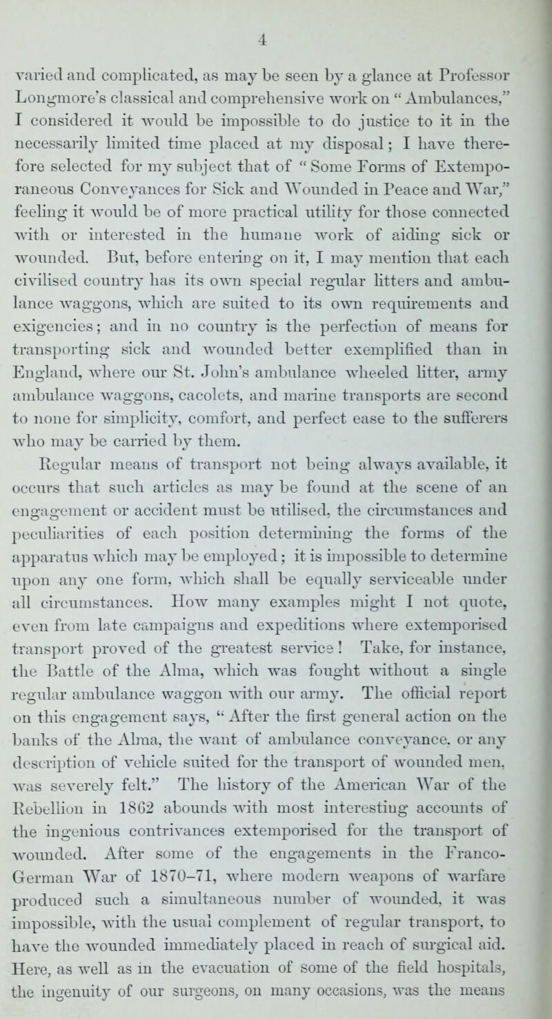 varied and complicated, as may be seen by a glance at Professor Longmore'e classical and comprehensive work on  Ambulances, I considered it would be impossible to do justice to it in the necessarily limited time placed at my disposal; I have there- fore selected for my subject that of  Some Forms of Extempo- raneous Conveyances for Sick and Wounded in Peace and War/1 feeling it would be of more practical utility for those connected with or interested in the humane work of aiding sick or wounded. But, before entering on it, I may mention that each civilised country has its own special regular litters and ambu- lance waggons, which are suited to its own requirements and exigencies; and in no country is the perfection of means for transporting sick and wounded better exemplified than in England, where our St. John's ambulance wheeled litter, army ambulance waggons, cacolets, and marine transports are second to none for simplicity, comfort, and perfect ease to the sufferers who may be carried by them. Regular means of transport not being always available, it occurs that such articles as may be found at the scene of an enarafirement or accident must be utilised, the circumstances and peculiarities of each position determining the forms of the apparatus which may be employed; it is impossible to determine upon any one form, which shall be equally serviceable under all circumstances. How many examples might I not quote, even from late campaigns and expeditions where extemporised transport proved of the greatest service ! Take, for instance, the Battle of the Alma, which was fought without a single regular ambulance waggon with our army. The official report on this engagement says, M After the first general action on the banks of the Alma, the want of ambulance conveyance, or any description of vehicle suited for the transport of wounded men, was severely felt. The history of the American War of the Rebellion in 1862 abounds with most interesting accounts of the ingenious contrivances extemporised for the transport of wounded. After some of the engagements in the Franco- German War of 1870-71, where modern weapons of warfare produced such a simultaneous number of wounded, it was impossible, with the usual complement of regular transport, to have the wounded immediately placed in reach of surgical aid. Here, as well as 111 the evacuation of some of the field hospitals, the ingenuity of our surgeons, on many occasions, was the means