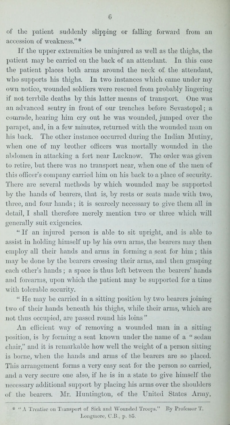 c of the patient suddenly slipping or falling forward from an accession of weakness. * If the upper extremities be uninjured as well as the thighs, the patient may be carried on the back of an attendant. In this case the patient places both arms around the neck of the attendant, who supports his thighs. In two instances which came under my own notice, wounded soldiers were rescued from probably lingering if not terrbile deaths by this latter means of transport. One was an advanced sentry in front of our trenches before Sevastopol; a comrade, hearing him cry out he was wounded, jumped over the parapet, and, in a few minutes, returned with the wounded man on his back. The other instance occurred during the Indian Mutiny, when one of my brother officers was mortally wounded in the abdomen in attacking a fort near Lucknow. The order was given to retire, but there was no transport near, when one of the men of this officer's company carried him on his back to a place of security. There are several methods by which wounded may be supported by the hands of bearers, that is, by rests or seats made with two, three, and four hands ; it is scarcely necessary to give them all in detail, I shall therefore merely mention two or three which will generally suit exigencies.  If an injured person is able to sit upright, and is able to assist in holding himself up by his own arms, the bearers may then employ all their hands and arms in forming a seat for him ; this may be done by the bearers crossing their arms, and then grasping each other's hands; a space is thus left between the bearers' hands and forearms, upon which the patient may be supported for a time with tolerable security.  He may be carried in a sitting position by two bearers joining- two of their hands beneath his thighs, while their arms, which are not thus occupied, are passed round his loins  An efficient way of removing a wounded man hi a sitting- position, is by forming a seat known under the name of a  sedan chair, and it is remarkable how well the weight of a person sitting- is borne, when the hands and arms of the bearers are so placed. This arrangement forms a very easy seat for the person so carried, and a very secure one also, if he is in a state to give himself the necessary additional support by placing his arms over the shoulders of the bearers. Mr. Huntington, of the United States Army, * A Treatise on Tiansport of Sick and Wounded Troops. By Professor T. Longinore, C.J3.; p. 85.