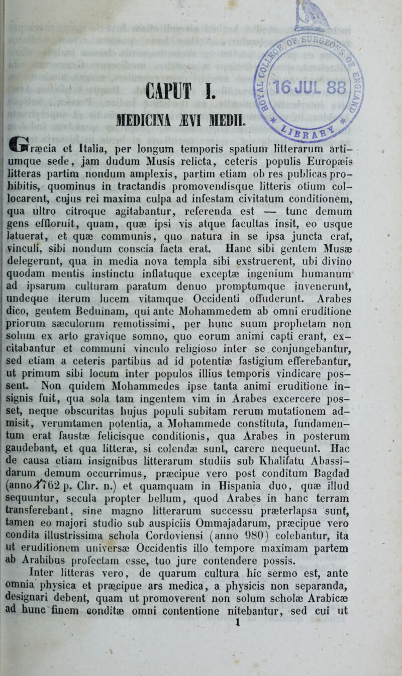 raecia et Italia, per longum temporis spatium litterarum arti- umque sede, jam dudum Musis relicta, ceteris populis Europseis litteras partim nondum amplexis, partim etiam ob res publicas pro- hibitis, quominus in tractandis promoveiidisque litteris otium col- locarent, cujus rei maxima culpa ad infestam civitatum conditionem, i qua ultro citroque agitabantur, referenda est — tunc demum i gens effloruit, quam, quae ipsi vis atque facultas insit, eo usque ! latuerat, et quae communis, quo natura in se ipsa juncta erat, I vinculi, sibi nondum conscia facta erat. Hanc sibi genteni Musa^ j delegerunt, qua in media nova templa sibi exstruerent, ubi divino quodam mentis instinctu inflatuque exceptae ingenium humanum ad ipsarum cultinam paratum denuo promptumque invenerunt, undeque iterum lucem vitamque Occidenti ofTuderunt. Arabes dico, gentem Bedumam, qui ante Mohammedem ab omni eruditione j priorum sfficulorum remotissimi, per hunc suum prophetam non solum ex arto gravique somno, quo eorum animi capti erant, ex- j citabantur et communi vinculo religioso inter se conjungebantur, sed etiam a ceteris partibus ad id potentiae fastigium efTerebantur, ut primum sibi locum inter populos illius temporis vindicare pos- I sent. Non quidem Mohammedes ipse tanta animi eruditione in- i signis fuit, qua sola tam ingentem vim in Arabes excercere pos- i set, neque obscuritas hujus populi subitam rerum mutationem ad- misit, verumtamen potentia, a Mohammede constituta, fundamen- tum erat fausta? felicisque conditionis, qua Arabes in posterum gaudebant, et qua litterai, si colendai sunt, carere nequeunt. Hac de causa etiam insignibus litterarum studiis sub Khalifatu Abassi- darum demum occurrimus, pra^cipue vero post conditum Bagdad (anno/?^()2 p. Chr. n.) et quamquam in Hispania duo, quse illud sequuntur, secula propter bellum, quod Arabes in hanc terram transferebant, sine magno litterarum successu prseterlapsa sunt, tamen eo majori studio sub auspiciis Ommajadarum, prsecipue vero condita illustrissima schola Gordoviensi (anno 980) colebantur, ita ut eruditionum universae Occidentis illo tempore maximam partem ab Arabibus profectam esse, tuo jure contendere possis. Inter litteras vero, de quarum cultura hic sermo est, ante omnia physica et pr3e,cipue ars medica, a physicis non separanda, designari debent, quam ut promoverent non solum scholae Arabicae ad hunc fmem conditae omni contentione nitebantur, sed cui ut l