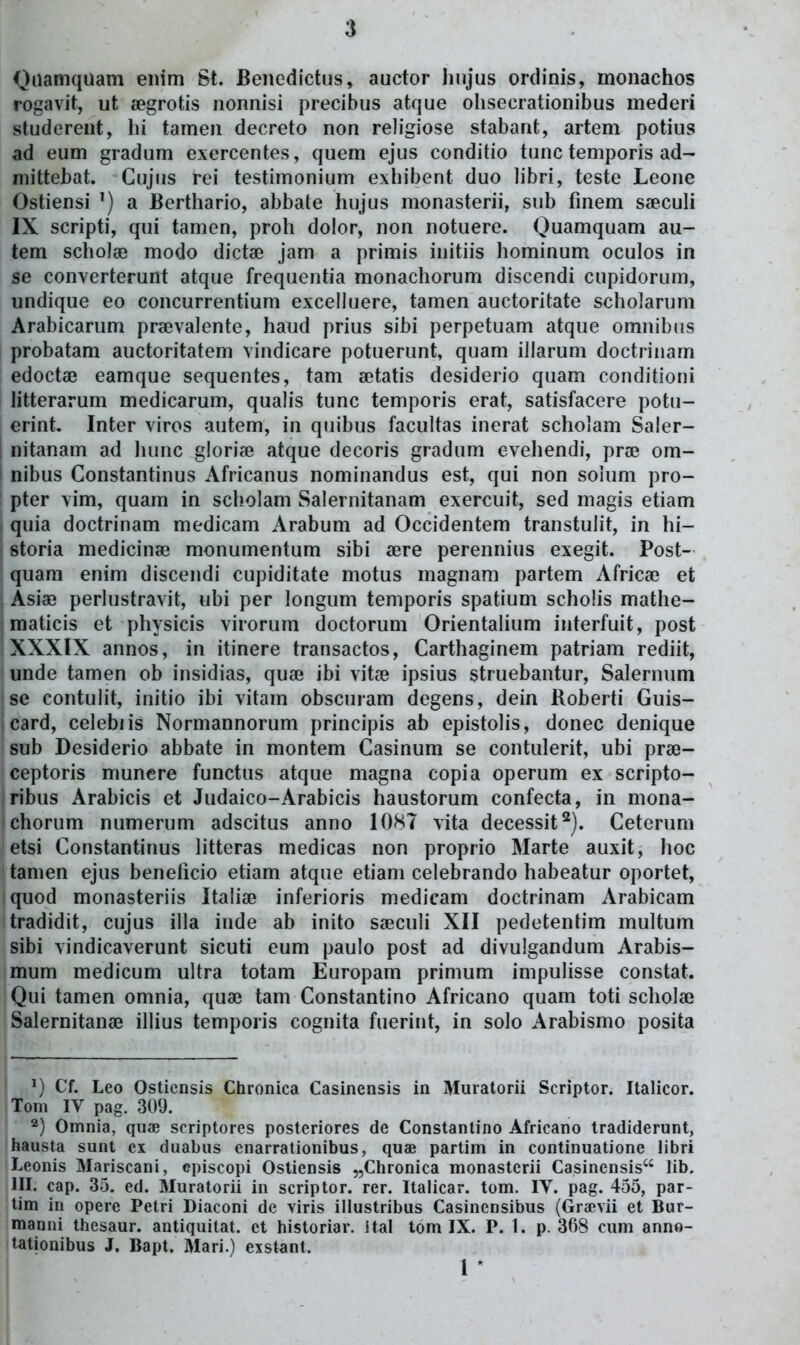 Qaamquam eiiim St. Benedictus, auctor linjus ordinis, monachos rogavit, ut segrotis nonnisi precibus atque olisecrationibus mederi studereut, hi tamen decreto non religiose stabant, artem potius ad eum gradum exercentes, quem ejus conditio tunc temporis ad- mittebat. Cujus rei testimonium exhibent duo libri, teste Leone Ostiensi a Berthario, abbate hujus monasterii, sub fmem saeculi IX scripti, qui tamen, proh dolor, non notuere. Quamquam au- tem scholse modo dictae jam a primis initiis hominum oculos in se converterunt atque frequentia monachorum discendi cupidorum, undique eo concurrentium excelluere, tamen auctoritate scholarum Arabicarum praivalente, haud prius sibi perpetuam atque omnibus probatam auctoritatem vindicare potuerunt, quam iJlarum doctrinam edoctae eamque sequentes, tam atatis desiderio quam conditioni litterarum medicarum, qualis tunc temporis erat, satisfacere potu- erint. Inter viros autem, in quibus facultas inerat scholam Saler- I nitanam ad hunc glori?e atque decoris gradum evehendi, pra^ om- i nibus Constantinus Africanus nominandus est, qui non soium pro- pter vim, quam in scholam Salernitanam exercuit, sed magis etiam I quia doctrinam medicam Arabum ad Occidentem transtulit, in hi- I storia medicinae monumentum sibi aere perennius exegit. Post- quam enim discendi cupiditate motus magnam partem Africa» et , Asiaa perlustravit, ubi per longum temporis spatium scholis mathe- j maticis et physicis virorum doctorum Orientalium interfuit, post XXXIX annos, in itinere transactos, Carthaginem patriam rediit, unde tamen ob insidias, quai ibi vitee ipsius struebantur, Salernum se contulit, initio ibi vitam obscuram degens, dein Roberti Guis- card, celebiis Normannorum principis ab epistolis, donec denique sub Desiderio abbate in montem Casinum se contulerit, ubi prse- ceptoris munere functus atque magna copia operum ex scripto- ribus Arabicis et Judaico-Arabicis haustorum confecta, in mona- ichorum numerum adscitus anno 1087 vita decessit^). Ceterum etsi Constantinus litteras medicas non proprio Marte auxit, hoc tamen ejus beneticio etiam atque etiam celebrando habeatur oportet, quod monasteriis Italise inferioris medicam doctrinam Arabicam tradidit, cujus illa inde ab inito sseculi XII pedetentim multum sibi vindicaverunt sicuti eum paulo post ad divulgandum Arabis- mum medicum ultra totam Europam primum impulisse constat. Qui tamen omnia, quae tam Constantino Africano quam toti scholaj Salernitanae illius temporis cognita fuerint, in solo Arabismo posita Cf. Leo Osticnsls Chronica Casinensis in Muratorii Scriptor. Italicor. Tom IV pag. 309. Omnia, quae scriptores posteriores de Constantino Africano tradiderunt, hausta sunt cx duabus enarrationibus, quae partim in continuationc libri Leonis Mariscani, episcopi Ostiensis jjChronica monasterii Casinensis lib. III. cap. 35. ed. Muratorii in scriptor. rer. Italicar. tom. IV. pag. 455, par- tim iu opere Petri Diaconi de viris illustribus Casincnsibus (Grajvii et Bur- manni thesaur. antiquitat. et historiar. ital tom IX. P. 1. p. 368 cum anno- tationibus J. Bapt. Mari.) exstant. 1 *