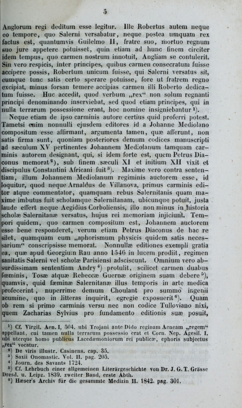 Anglorum regi deditum esse legitur. llle Kobertus autem neque eo tempore, quo Salerni versabatur, neque postea umquam rex factus est, quantumvis Guilelmo II, fratre suo, mortuo regnum 8U0 jure appetere potuisset, quin etiam ad hunc fniem circiter idem tempus, quo carmen nostrum innotuit, Angliam se contulerit. Sin vero respicis, inter principes, quibus carmen consecratum fuisse accipere possis, Robertum unicum fuisse, qui Salerni versatus sit, eumque tunc satis certo sperare potuisse, fore ut fratrem regno excipiat, minus forsan temere accipias carmen illi Roberto dedica- tum fuisse. Huc accedit, quod verbum „rex non solum regnanti principi denominando inserviebat, sed quod etiam principes, qui in Inulla terrarum possessione erant, hoc nomine insigniebantur i). Neque etiam de ipso carminis autore certius quid proferri potest. iTametsi etiim nonnulli ejusdem editores id a Johanne Mediolano compositum esse affirmant, argumenta tamen, quse afferunt, non Isatis firma sunt, quoniam posteriores demum codices manuscripti ad saeculum XV pertinentes Johannem Mediolanum tamquam car- minis autorem designant, qui, si idem forte est, qucm Petrus Dia- conus memorat*), sub fmem saBCuli XI et initium XII vixit et discipulus Constantini Africani fuit^). Maxime vero contra senten- tiam, illum Johannem Mediolanum regiminis auctorem esse, id ioquitur, quod neque Arnaldus de Villanova, primus carminis edi- tor atque commentator, quamquam rebus Salernitanis quam ma- xime imbutus fuit scholamque Salernitanam, ubicunqne potuit, justa laude effert neque Aegidius CorboHensis, illo non minus in historia scholae Salernitanae versatus, hujus rei memoriam injiciunt. Tem- pori quidem, quo carmen compositum est, Johannem auctorem esse bene responderet, verum etiam Petrus Diaconus de hac re silet, quamquam eum „aphorismum physicis quidem satis neces- sarium conscripsisse memorat. Nonnullae editiones exempli gratia ea, quae apud GeorgiuLn Rau anno 154() in lucem prodiit, regimen sanitatis Salerni vel scholae Parisiensi adsciscunt. Omnium vero ab- surdissimam sententiam Andry*) protulit, scilicet carmen duabus foeminis, Tosae atquae Rebeccae Guernae originem suam debere^), quamvis, quid faeminae Salernitana? illus temporis in arte medica profecerint , nuperrime demum Choulant pro summo ingenii acumine, quo in litteras inquirit, egregie exposuerit^^). Quam ob rem si primo carminis versu nec non codice Tulloviano nixi, quem Zacharias Sylvius pro fundamento editionis suae posuit, Cf. Virgil. Aen. I, 504. ubi Trojani ante Diflo reginam Acneam „regcm'^ appellant, cui tamen nulla terrarum possessio erat et Corn. Nep. Agesil. I. ubi uterque homo publicus Lacedsmoniorum rei publica?, ephoris subjectus ^rex vocatur. *) De viris illustr. Casinens. cap. 33. I 3) Saxii Onomastic. Yol. II. pag. 205. I Journ. des Savants 1724. Cf. Lehrbuch einer allgemeinen Literargeschichte von Dr. J. G.T. Grosse Dresd. u. Leipz. 1839. zweiter Band, erste Abth. j H«ser's Archiv fiir dic gesammte Medizin II. 1842. pag. 301.