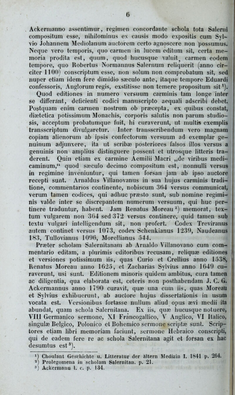 Ackermaiino assentimiir, regimen coiicordante schola tota Salerni compositum esse, nitiilominus ex causis modo cxpositis cum Syl- vio Johannem Mediolanum auctorem certo agnoscere non possumus. Neque vero temporis, quo carmen in lucem editum sit, certa me- moria prodita est, quum, quod hucusque valuit^ carmen eodem tempore, quo Robertus Normannus Salernum rehquerit (anno cir- citer 1100) conscriptum esse, non so!um non comprobatum sit, sed iiuper etiam idem fere dimidio sseculo ante, itaque tempore Eduardi confessoris, Anglorum regis, exstitisse non temere propositum sit'). Quod editiones in numero versuum carmiiiis tam longe inter se differant, deficienti codici manuscripto aequali adscribi debet. Postquam enim carmen nostrum ob prsecepta, ex quibus constat, diffitetica potissimum Monachis, corporis saUitis non parum studio- sis, acceptum probatumque fuit, hi curaverunt, ut multis exempHs transscriptum divulgaretur. Inter transscribendum vero magnara copiam ahenorum ab ipsis confectorum versuum ad exemplar ge- nuinum adjunxere, ita ut scribae posteriores falsos illos versus a genuinis non amplius distinguere possent et utrosque htteris tra- derent. Quin etiam ex carmine Aemilii Macri „de viribus medi- caminum, quod sa^culo decimo compositum est, nonnulli versus in regimine inveniuntur, qui tamen forsan jam ab ipso auctore recepti sunt. Arnaldus Villanovanus in sua hujus carminis tradi- tione, commentarios continente, nobiscum 304 versus communicat, verum tamen codices, qui adhuc pr«sto sunt, sub nomine regimi- nis valde inter se discrepantem numerum versuum, qui huc per- tinere traduntur, habent. Jam Renatus Moreau^) memorat, tex- tum vulgarem non 304 sed 372 versus continere, quid tamen sub textu vulgari intelligendum sit, non profert. Codex Treviranus autem continet versus 10T3, codex Schenkianus 1230, Naudeanus 183, Tullovianus 1000, MorelHanus 544. Pra^ter scholam Salernitanam ab Arnaldo Villanovano cum com- mentario editam, a plurimis editoribus recusam, reliquse editiones et versiones potissimum lis, quas Curio et CrelHus anno 1538, Renatus Moreau anno 1025, et Zacharias Syivius anno 1040 cu- raverunt, usi sunt. Editionem minoris quidem ambitus, cura tamea ac diligentia, qua elaborata est, ceteris non posthabendam J. C. G. Ackermannus anno ITOO curavit, qufe una cuin iis, quas Moreau et Sylvius exhibuerunt, ab auctore hujus dissertationis in usum vocata est. Versionibus fortasse nullum aliud opus aevi medn ita abundat, quam schola Salernitana. Ex iis, qua? hucusque notuere, VIll Germanico sermone, XI FrancogalHco, V Anglico, VI Italico, singuliE Relgico, Polonico et Rohemico sermone scriptae sunt. Scrip- tores etiam hbri memoriam faciunt, sernione Hebraico conscripti, qui de eadem fere re ac schoia Saiernitana agit et forsan ex hac desumtus est^). 1) Choulant Gcschiclite u. Litteratur der altern Medizin I. 1841 p. 264. 2) Prolegomena in scholam Salernitan. p. 21. 3) Ackermanu 1. c. p. 134.