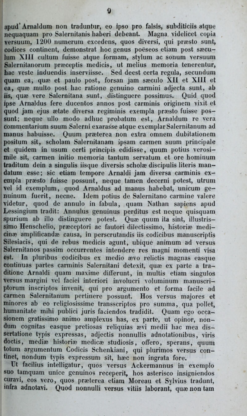 Q apud* Arnaldum non traduntur, eo ipso pro falsis, subditiciis atque nequaquam pro Salernitanis haberi debeant. Magna, videlicet copia versuum, 1200 numerum excedens, quos diversi, qui praesto sunt, codices continent, demonstrat hoc genus poeseos etiam post saecu- lum XIII cultum fuisse atque formam, stylum ac sonum versuum Salernitanorum praiceptis medicis, ut melius memoria tenerentur, hac veste induendis inserviisse. Sed deest certa regula, secundum quam ea, quse et paulo post, forsan jam sseculo XII et XIII et ea, quaj multo post hac ratione genuino carmini adjecta sunt, ab iis, quae vere Salernitana sunt, distinguere possimus. Quid quod ipse Arnaldus fere ducentos annos post carminis originem vixit et quod jam ejus setate diversa regiminis exempla prsesto fuisse pos- sunt; neque ullo modo adhuc probatum est, Arnaldum re vera commentarium suum Salerni exarasse atque exemplarSalernitanum ad manus habuisse. Quum praBterea non extra omnem dubitationem positum sit, scholam Salernitanam ipsam carmen suum principale et quidem in usum certi principis edidisse, quum potius verosi- mile sit, carmen initio memoria tantum servatum et ore hominum traditum dein a singulis iisque diversis scholse discipulis literis man- datum esse; sic etiam tempore Arnaldi jam diversa carminis ex- empla praesto fuisse possunt, neque tamen decerni potest, utrum vel id exemplum, quod Arnaldus ad manus habebat, unicum ge- nuinum fuerit, necne. Idem potius de Salernitano carmine valere videtur, quod de annulo in fabula, quam Nathan sapiens apud Lessingium tradit: Annulus genuinus perditus est neque quisquam spurium ab illo distinguere potest. Quae quum ita sint, illustris- I simo Henschelio, prseceptori ac fautori dilectissimo, historiae medi- cinse amplificandse causa, in perscrutandis iis codicibus manuscriptis Silesiacis, qui de rebus medicis agunt, ubique animum ad versus ! Salernitanos passim occurrentes intendere res magni momenti visa est. In pluribus codicibus ex medio aevo relictis magnas easque eontinuas partes carminis Salernitani detexit, qua^ ex parte a tra- ditione Arnaldi quam maxime ditferunt, in multis etiam singulos versus margini vel faciei interiori involucri voluminum manuscri- ptorum inscriptos invenit, qui pro argumento et forma facile ad carmen Salernitanum pertinere possunt. Hos versus majores et minores ab eo religiosissime transscriptos pro summa, qua pollet, humanitate mihi publici juris faoiendos tradidit. Quam ego occa- sionem gratissimo animo amplexus has, ex parte, ut opinor, non- dum cognitas easque pretiosas rehquias sevi medii hac mea dis- sertatione typis expressas, adjectis nonnullis adnotationibus, viris doctis, mediae historia? medicae studiosis, offero, sperans, quum totum argumentum Codicis Schenkiani, qui plurimos versus con- tinet, nondum typis expressum sit, haec non ingrata fore. Ut facilius intelligatur, quos versus Ackermannus in exemplo suo tamquam unice genuinos receperit, hos asterisco insigniendos curavi, eos vero, quos praeterea etiam Moreau et Sylvius tradunt, ^ infra adnotavi. Quod nonnulli versus vitiis laborant, qu» non tam