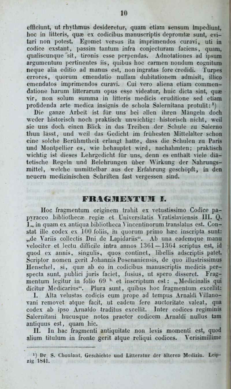 efficiunt, ut rhythmus desideretur, quam etiam sensum impeiiunt, hoc in litteris, quae ex codicibus manuscriptis depromtee sunt, evi- tari non potest. Egomet versus ita imprimendos curavi, uti in codice exstant, passim tantum infra conjecturam faciens, quam, qualiscunque sit, tironis esse perpendas. Adnotationes ad ipsum argumentum pertinentes iis, quibus hoc carmen nondum cognitum , neque alia editio ad manus est, non ingratas fore credidi. Turpes : errores, quorum emendatio nullam dubitationem admisit, illico j emendatos imprimendos curavi. Cui vero aliena etiam commen- datione harum litterarum opus esse videatur, huic dicta sint, quae ; vir, non solum summa in litteris medicis eruditione sed etiam profidenda arte medica insignis de schola Salernitana protulit:') Die ganze Arbeit ist fiir uns bei allen ihren Mangehi doch weder historisch noch praktisch unwichtig: historisch nicht, weil sie uns doch einen Blick in das Treiben der Schule zu Saierno thun lasst, und weil das Gedicht im fruhesten Mittelalter schon eine solche Beriihmtheit erlangt hatte, dass die Schulen zu Paris und Montpellier es, wie behauptet wird, nachahmten; praktisch wichtig ist dieses Lehrgedicht fiar uns, denn es enthart viele dia- tetische Regeln und Belehrungen iiber Wirkung der Nahrungs- mittel, welche unmittelbar aus der Erfahrung geschopft, in den ncuern medizinischen Schriften fast vergessen sind. FRAOilIE^TU.^ f. I Hoc fragmentum originem trahit ex vetustissimo Codice pa- pyraceo bibliothecae regiae et Universitatis Vratislaviensis III, Q. 1., in quam ex antiqua bibliotheca ^ incentinorum translatus est. Con- stat ille codex ex 100 foliis, iii quorum primo haec inscripta sunt: „de Variis collectis Dni de Lapidariis. Ab una eademque manu velociter et lectu difficile intra annos 1361 — 1364 scriptus est, id quod ex annis, singulis, quos continet, libellis adscriptis patet. , Scriptor nomen gerit Johannis Posenaniensis, de quo illustrissimus Henschel, si, quae ab eo in codicibus manuscriptis medicis per- specta sunt, publici juris faciet, fusius, ut spero disseret. Frag- mentum legitur in folio 69 et inscriptum est: „Medicinalis qui dicitur Medicarius. Plura sunt, quibus hoc fragmentum excellit: I. Alta velustas codicis eum prope ad tempus Arnaldi Villano- yani removet atque facit, ut eadem fere auctoritate valeat, qua codex ab ipso Arnaldo traditus excellit. Inter codices regiminis Salernitani hucusque notos praeter codicem Arnaldi nullus tam antiquus est, quam hic. II. In hac fragmenti antiquitate non levis momenti est, quod j alium titulum in fronte gerit atque rehqui codices. Verisimillime Dr. S. Choulant, Gesdiichte uiid Litlcratur dcr alteren MediriD. Leip- xig 1841.