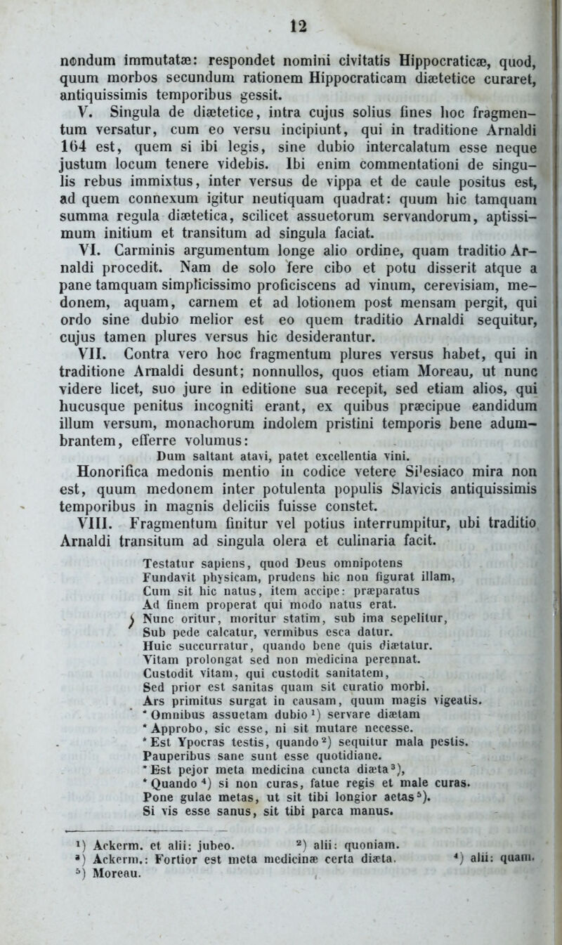 iKDndum imTnutatae: respondet nomini civitatls Hippocraticae, quod, quum morbos secundum rationem Hippocraticam diaetetice curaret, antiquissimis temporibus gessit. V. Singula de diajtetice, intra cujus solius fines lioc fragmen- tum versatur, cum eo versu incipiunt, qui in traditione Arnaldi 164 est, quem si ibi legis, sine dubio intercalatum esse neque justum locum tenere videbis. Ibi enim commentationi de singu- lis rebus immixtus, inter versus de vippa et de caule positus est, ad quem connexum igitur neutiquam quadrat: quum hic tamquam summa regula diaetetica, scilicet assuetorum servandorum, aptissi- mum initium et transitum ad singula faciat. VI. Carminis argumentum longe alio ordine, quam traditio Ar- naldi procedit. Nam de solo fere cibo et potu disserit atque a pane tamquam simplicissimo proficiscens ad vinum, cerevisiam, me- donem, aquam, carnem et ad lotionem post mensam pergit, qui ordo sine dubio melior est eo quem traditio Arnaldi sequitur, cujus tamen plures versus hic desiderantur. VII. Contra vero hoc fragmentum plures versus habet, qui in traditione Arnaldi desunt; nonnullos, quos etiam Moreau, ut nunc videre licet, suo jure in editione sua recepit, sed etiam alios, qui hucusque penitus incogniti erant, ex quibus praecipue eandidura illum versum, monachorum indolem pristini temporis bene adum- brantem, eiferre volumus: Dum saltant atavi, patet excellentia vini. Honorifica medonis mentio in codice vetere Si^esiaco mira non est, quum medonem inter potulenta populis Slavicis antiquissimis temporibus in magnis deliciis fuisse constet. VIII. Fragmentum finitur vel potius interrumpitur, ubi traditio Arnaldi transitum ad singula olera et culinaria facit. Testatur sapiens, quod Deus omnipotens Fundavit physicam, prudens hic non figurat illam, Cum sit hic natus, itcm accipe: praeparatus Ad finem properat qui modo natus erat. ^ Nunc oritur, moritur statim, sub ima sepelilur, Sub pede calcatur, vermibus esca datur. Huic succurratur, quando bene quis diaetatur. Vitam prolongat sed non medicina perennat. Custodit vitam, qui custodit sanitatem, Sed prior est sanitas quam sit curatio morbi. Ars primitus surgat in causam, quum magis vigeatis. * Omnibus assuetam dubio^) servare diaetam *Approbo, sic esse, ni sit mutare necesse. *Est Ypocras testis, quando^) sequitur mala peslis. Pauperibus sane sunt esse quotidiane. *Bst pejor meta medicina cuncta diajta^), * Quando *) si non curas, fatue regis et male curas. Pone gulae metas, ut sit tibi longior aetas^). Si vis esse sanus, sit tibi parca manus. M Ackerm. et alii: jubeo. alii: quoniam. *) Ackerm.: Fortior est meta medicina; certa dia-ta. *) alii: quam. ^) Moreau.