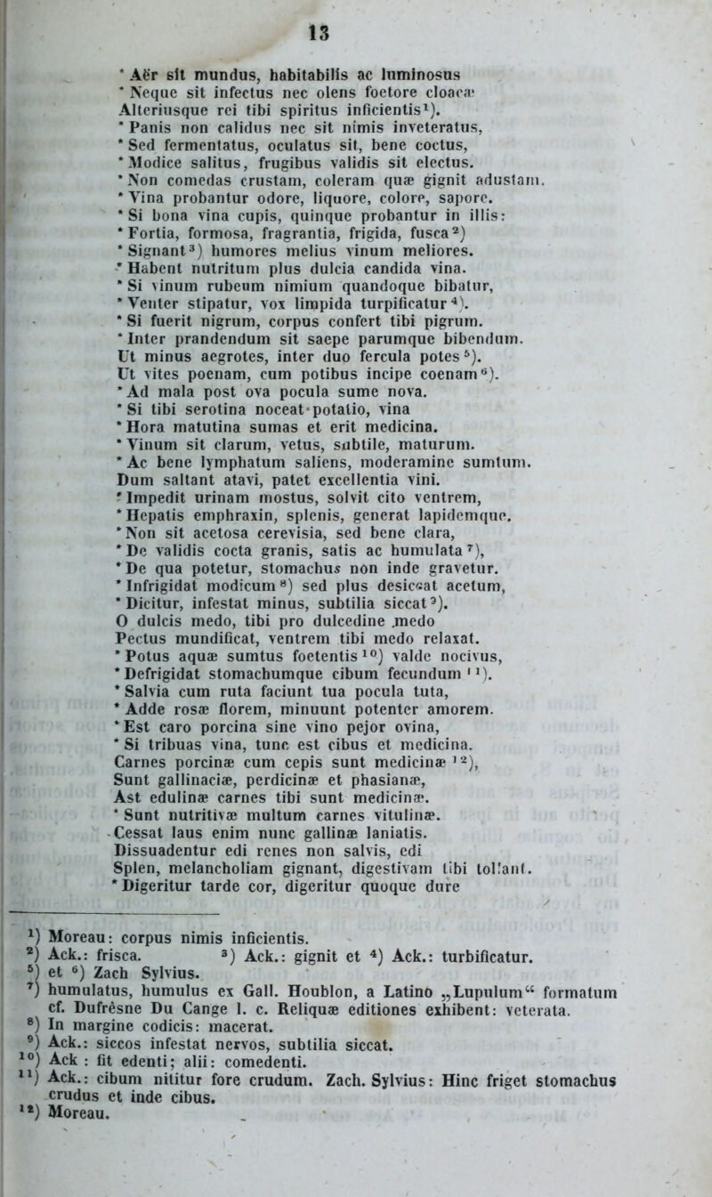 * Afer slt mundus, habitabilis ac luminosus * Neque sit infectus nec olens foetore cloaca' Alteriusque rci tibi spiritus inficientis^). * Panis non calidus nec sit nimis inveteratus, * Sed fermentatus, oculatus sit, bene coctus, *Modice salitus, frugibus validis sit electus. * Non comcdas crustam, coleram quae gignit adustam. * Vina probantur odore, liquore, colore, saporc. * Si bona vina cupis, quinque probantur in illis: * Fortia, formosa, fragranlia, frigida, fusca^) •Signant^) humores melius vinum meliores. * Habent nutritum plus dulcia candida vina. ' Si vinum rubeum nimium quandoque bibatur, * Venter stipatur, vox limpida turpificatur ^). * Si fuerit nigrum, corpus confert tibi pigrum. * Inter prandendum sit saepe parumque bibendum. Ut minus aegrotes, inter duo fercula potes ^). Ut vites poenam, cum potibus incipe coenam**). •Ad mala post ova pocula sume nova. * Si tibi serotina noceat potalio, vina *Hora matutina sumas et erit medicina. 'Vinum sit clarum, vetus, sabtile, maturum. * Ac bene lymphatum saliens, moderamine sumtum. Dum saltant atavi, patet excellentia vini. ' Impedit urinam mostus, solvit cito ventrem, *Hepatis emphraxin, splenis, generat lapidcmque. *Non sit acetosa cerevisia, sed benc clara, *De validis cocta granis, satis ac humulata^), * De qua potetur, stomachus non inde gravetur. * Infrigidat modicum») sed plus desicsat acetum, * Dicitur, infestat minus, subtilia siccat^). O dulcis medo, tibi pro dulcedine .medo Pectus mundificat, ventrem tibi medo relaxat. * Potus aquae sumtus foetentis^^) valde nocivus, *Defrigidat stomachumque cibum fecundum ' M. *Salvia cum ruta faciunt tua pocula tuta, * Adde rosae florem, minuunt potenter amorem. *Est caro porcina sine vino pejor ovina, * Si tribuas vina, tunc est cibus et mcdicina. Carnes porcinae cum cepis sunt medicinae ^ ^), Sunt gailinaciae, perdicinae et phasianae, Ast edulinae carnes tibi sunt medicina-. * Sunt nutritivae multum carnes vitulinae. Cessat laus enim nunc gallinae laniatis. Dissuadentur edi renes non salvis, edi Splen, melancholiam gignant, digestivam tibi tollanl. Digeritur tarde cor, digeritur quoquc dure Moreau: corpus nimis inficientis. *) Ack.: frisca. 3) Ack.: gignit et *) Ack.: turbificatur. *) et Zach Sylvius. humulatus, humulus ex Gall. Houblon, a Latino „Lupulum formatum cf. Dufresne Du Cange 1. c. Reliquae editiones exhibent: vetcrata. *) In margine codicis: macerat. ®) Ack.: siccos infestat nervos, subtilia siccat. *°) Ack : fit edenti; alii: comedenti. 11) Ack.r cibum nititur fore crudum. Zach. Sylvius: Hinc friget stomachus crudus et inde cibus. 1«) Moreau.