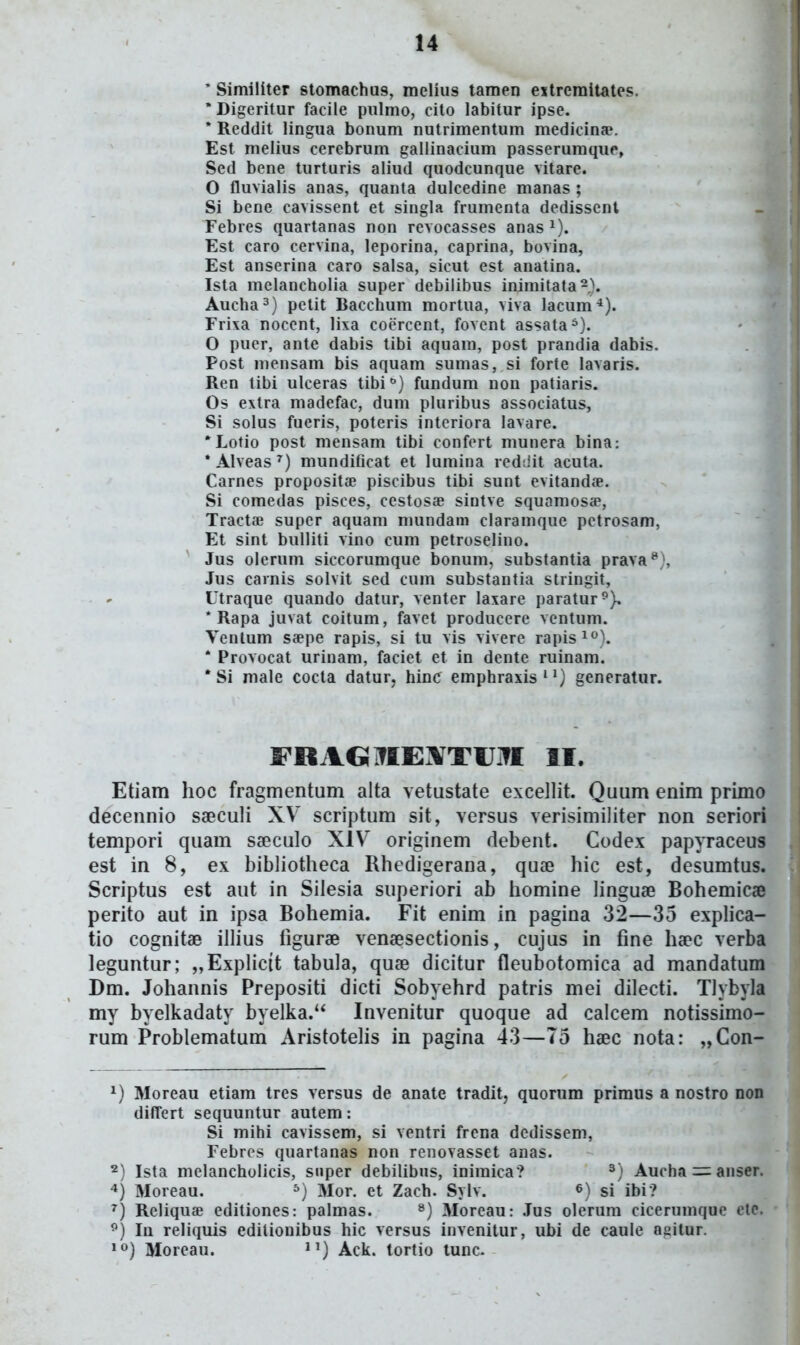 ' Similiter stomachus, melius tamen eitreraitates. 'Digeritur facile piilmo, cito labitur ipse. * Reddit lingua bonum nutrimentum medicina». Est melius cerebrum gallinacium passerumque, Sed bene turturis aliud quodcunque vitare. O fluvialis anas, quanta dulcedine manas ; Si bene cavissent et singla frumenta dedissenl Febres quartanas non revocasses anas ^). Est caro cervina, leporina, caprina, bovina, Est anserina caro salsa, sicut est anatina. Ista melancholia super debilibus inimitata^). Aucha^) petit Bacchum mortua, viva lacum-*). Frixa nocent, lixa coercent, fovent assata^). O pucr, ante dabis tibi aquam, post prandia dabis. Post mensam bis aquam sumas, si forte lavaris. Ren tibi ulceras tibi^) fundum non patiaris. Os extra madefac, dum pluribus associatus, Si solus fueris, poteris interiora lavare. *Lotio post mensam tibi confert munera bina: * Alveas ^) mundificat et lumina reddit acuta. Carnes proposita? piscibus tibi sunt evitand.-e. Si comedas pisces, cestosae sintve squamos<e, Tractae super aquam mundam claramque petrosam, Et sint bulliti vino cum petroselino. Jus olerum siccorumque bonum, substantia prava^), Jus cainis solvit sed cum substantia stringit, Utraque quando datur, venter laxare paratur^), * Rapa juvat coitum, favet produccre ventum. Venlum saepe rapis, si tu vis vivere rapis^''). * Provocat urinam, faciet et in dente ruinam. * Si male cocta datur, hinc emphraxis'^) generatur. FOAGiflEXTfJiTI II. Etiam hoc fragmentum alta vetustate excellit. Quum enim primo decennio saeculi XV' scriptum sit, versus verisimiliter non seriori tempori quam sfficulo XIV originem debent. Codex papyraceus est in 8, ex bibliotheca Rhedigerana, quae hic est, desumtus. Scriptus est aut in Silesia superiori ab homine linguae Bohemicae perito aut in ipsa Bohemia. Fit enim in pagina 32—35 expHca- tio cognitae ilHus tigurae venaesectionis, cujus in fine haec verba leguntur; „ExpHctt tabula, quae dicitur fleubotomica ad mandatum Dm. Johannis Prepositi dicti Sobyehrd patris mei dilecti. Tlybyla my byelkadaty byelka. Invenitur quoque ad calcem notissimo- rum Problematum AristoteHs in pagina 43—75 haec nota: „Con- ^) Moreau etiam tres versus de anate tradit, quorum primus a nostro non difTert sequuntur autem: Si mihi cavissem, si ventri frcna dedissem, Febres quartanas non renovasset anas. 2) Ista melancholicis, snper debilibus, inimica? Aucha —anser. -*) Moreau, ^) Mor. et Zach. Sylv. si ibi? '^) Reliquae editiones: palmas. ^) Moreau: Jus olerum cicerumque ete. ^) lu reliquis edilionibus hic versus invenitur, ubi de caule agitur. '<^) Moreau. J') Ack. tortio tunc