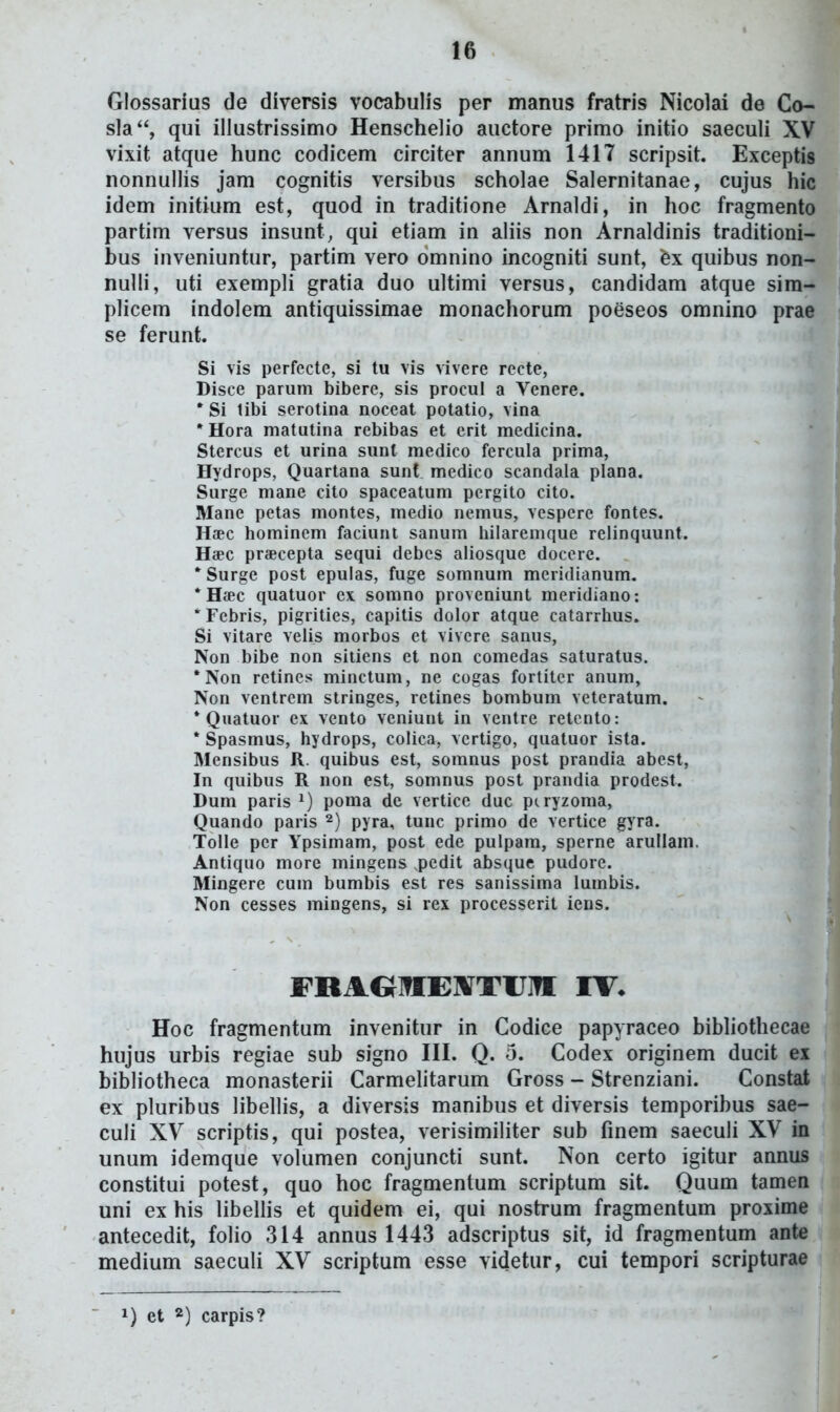 Glossarius de diversis vocabulis per manus fratris Nicolai de Co- sla, qui illustrissimo Henschelio auctore primo initio saeculi XV vixit atque hunc codicem circiter annum 1417 scripsit. Exceptis nonnullis jam cognitis versibus scholae Salernitanae, cujus hic idem initium est, quod in traditione Arnaldi, in hoc fragmento partim versus insunt, qui etiam in aliis non Arnaldinis traditioni- bus inveniuntur, partim vero omnino incogniti sunt, ex quibus non- nulli, uti exempli gratia duo ultimi versus, candidam atque sim- plicem indolem antiquissimae monachorum poeseos omnino prae se ferunt. Si vis perfecte, si tu vis vivere recte, Disce parum bibere, sis procul a Venere. * Si libi serotina noceat potatio, vina *Hora matutina rebibas et erit medicina. Stercus et urina sunl medico fercula prima, Hydrops, Quartana sunl medico scandala plana. > Surge mane cito spaceatum pergito cito. Mane petas montes, medio nemus, vespere fontes. Haec hominem faciunt sanum liilaremque relinquunt. Haec praecepta sequi debes aliosque doccre. * Surge post epulas, fuge somnum meridianum, *H«c quatuor ex somno proveniunt meridiano: Tebris, pigrities, capitis dolor atque catarrhus. Si vitare velis morbos ct vivcre sanus, Non bibe non sitiens et non comedas saturatus. •Non retines minctum, ne cogas fortitcr anum, ^ Non ventrem stringes, retines bombum veteratum. * Quatuor ex vento veniunt in ventre retento: * Spasmus, hydrops, colica, vertigo, quatuor ista. ^ Mensibus R. quibus est, somnus post prandia abest, In quibus R non est, somnus post prandia prodest. ' Dum paris poma de vertice duc piryzoma, Quando paris pyra, tunc primo de vertice gyra. Tolle per Ypsimam, post ede pulpam, sperne arullam. Antiquo more mingens pedit absque pudore. Mingere cum bumbis est res sanissima lumbis. Non cesses mingens, si rex processerit iens. FRAGIflEXTUin IV. Hoc fragmentum invenitur in Codice papyraceo bibliothecae hujus urbis regiae sub signo III. Q. 5. Codex originem ducit ex bibliotheca monasterii Carmelitarum Gross - Strenziani. Constat ex pluribus libellis, a diversis manibus et diversis temporibus sae- culi XV scriptis, qui postea, verisimiliter sub fmem saeculi XV in unum idemque volumen conjuncti sunt. Non certo igitur annus constitui potest, quo hoc fragmentum scriptum sit. Quum tamen uni ex his libellis et quidem ei, qui nostrum fragmentum proxime antecedit, folio 314 annus 1443 adscriptus sit, id fragmentum ante medium saeculi XV scriptum esse videtur, cui tempori scripturae 1) et 2) carpis?