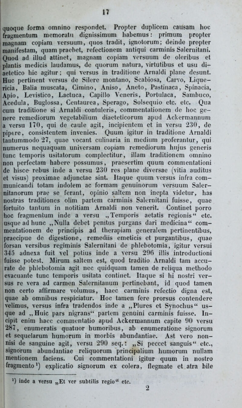 quoque forma omnino respondet. Propter duplicem causam hoc fragmentum memoratu dignissimum liabemus: primum propter magnam copiam versuum, quos tradit, ignotorum; deinde propter manifestam, quam praebet, refectionem antiqui carminis Saiernitani. Quod ad illud attinet, magnam copiam versuum de oleribus et plantis medicis laudamus, de quorum natura, virtutibus et usu di- aetetico hic agitur; qui versus in traditione Arnaldi plane desunt. Huc pertinent versus de Silere montano, Scabiosa, Carvo, Lique- ricia, Balia muscata, Cimino, Aniso, Aneto, Pastinaca, Spinacia, Apio, Levistico, Lactuca, Capiilo Veneris, Portulaca, Sambuco, Acedula, Buglossa, Centaurea, Sperago, Solsequio etc. etc. Qua cum traditione si Arnaldi contuleris, commentationem de hoc ge- nere remediorum vegetabiiium diaeteticorum apud Ackermannum a versu ITO, qui de caule agit, incipientem et in versu 230, de pipere, consistentem invenies. Quum igitur in traditione Arnaldi tantummodo '27, quae vocant ciilinaria in medium proferantur, qui numerus nequaquam universam copiam remediorum hujus generis tunc temporis usitatorum complectitur, illam traditionem omnino non perfectam habere possumus, praesertim quum commentationi jde hisce rebus inde a versu 230 res plane diversae (vitia auditus et visus) proximae adjunctae sint. Itaque quum versus infra com- municandi totam indolem ac formam genuinorum versuum Saler- nitanorum prae se ferant, opinio saltem non inepta videtur, has nostras traditiones olim partem carminis Salernitani fuisse, quae fortuito tantum in notitiam Arnaldi non venerit. Continet porro hoc fragmentum inde a versu Temporis aetatis regionis etc. usque ad hunc ,,Nul]a debet penitus purgans dari medicina com- mentationem de principis ad therapiam generalem pertinentibus, praecipue de digestione, remediis emeticis et purgantibus, quae forsan versibus regiminis Salernitani de phlebotomia, igitur versui 345 adnexa fuit vel potius inde a versu 290 illis introductioni fuisse potest. Mirum saltem est, quod traditio Arnaldi tam accu- rate de phlebotomia agit nec quidquam tamen de reliqua methodo evacuante tunc temporis usitata continet. Itaque si hi nostri ver- sus re vera ad carmen Salernitanum pertinebant, id quod tamen non certo affirmare volumus, haec carminis refectio digna est, quae ab omnibus respiciatur. Hoc tamen fere prorsus contendere velimus, versus infra tradendos inde a „PIures et Synochus us- que ad ,,Huic pars nigrans'' partem genuini carminis fuisse. In- cipit enim hacc commentatio apud Ackermannum capite 00 versu 287, enumeratis quatuor humoribus, ab enumeratione signorum let sequelarum humorum in morbis abundantiae. Ast vero non- nisi de sanguine agit, versu 290 seq. *. „Si peccet sanguis etc, signorum abundantiae reliquorum principalium humorum nullam mentionem faciens. Cui commentationi igitur quum in nostro fragmento^) expUcatio signorum ex colera, flegmate et atra bile inde a versu ^Et ver subtilis regio etc. 9