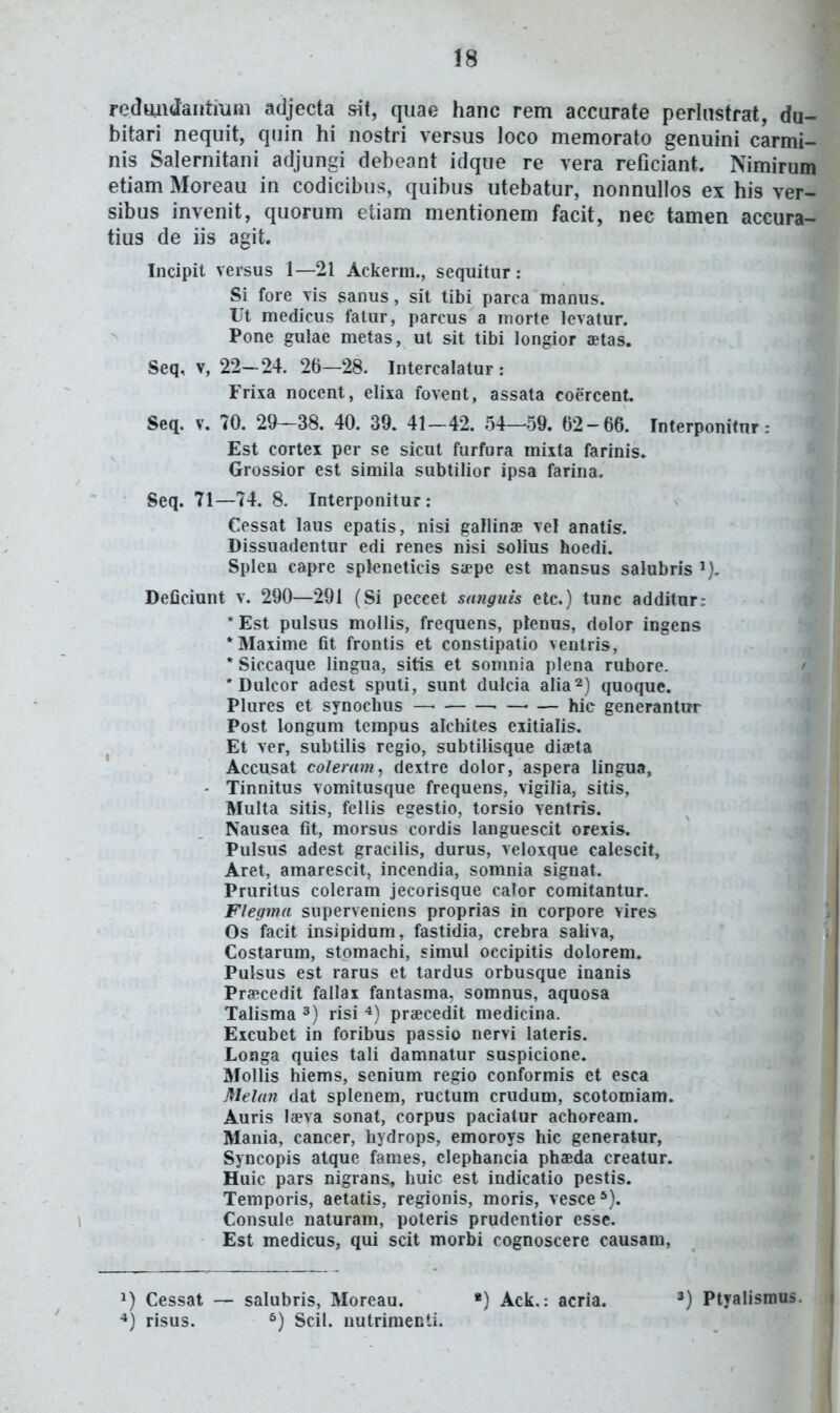 redmi(Jaiitmni adjecta sit, qiiae hanc rem accurate perlnstrat, du- bitari nequit, quin hi nostri versus loco memorato genuini carmi- nis Salernitani adjungi debeant idque re vera reficiant. Nimirum etiam Moreau in codicibus, quibus utebatur, nonnullos ex his ver- sibus invenit, quorum etiam mentionem facit, nec tamen accura- tius de iis agit. Incipit versus 1—21 Ackerm., sequitiir : Si fore vis sanus, sit tibi parca manus. Ut medicus fatur, parcus a niorte levatur. Pone gulae metas, ut sit tibi longior aetas. Seq, V, 22-24. 26—28. Intercalatur : Frixa nocent, elixa fovent, assata coercent. Seq. V. 70. 29—38. 40. 39. 41-42. 54—59. 62-66. Interponifnr: Est cortex per se sicut furfura mixta farinis. Grossior est simila subtilior ipsa farina. Seq. 71—74. 8. Interponitur : Cessat laus epatis, nisi gallinae vel anatis. Dissuadentur edi renes nisi soHus hoedi. Splen capre spkneticis Sippe est mansus salubris ^), Deficiunt v. 290—291 (Si peccet sanguis etc.) tune additur: *Est pulsus mollis, frequens, plenus, dolor ingens *Maxime fit frontis et constipatio ventris, * Siccaque lingua, sitis et somnia plena rubore. ' * Dulcor adest sputi, sunt dulcia alia^) quoque. Plures et synochus —• ■ hic generantwr Post longum tempus alchites exitialis. Et ver, subtilis regio, subtilisque diaeta Accusat colemm, dextre dolor, aspera lingua, - Tinnitus vomitusque frequens, vigilia, sitis, Muita sitis, fellis egestio, torsio ventris. Nausea fit, morsus cordis languescit orexis. Pulsus adest gracilis, durus, veloxque calescit, Aret, amarescit, incendia, somnia signat. Prurilus coleram jecorisque cator comitantur. Flegma superveniens proprias in corpore vires Os facit insipidum, fastidia, crebra saliva, Costarum, stomachi, «imul oecipitis dolorem. Pulsus est rarus et tardus orbusque inanis Praecedit fallax fantasma, somnus, aquosa Talisma ^) risi ^) praecedit medicina. Excubet in foribus passio nervi lateris. Longa quies tali damnatur suspicione. Mollis hiems, senium regio conformis et esca Mehin dat splenem, ructum crudum, scotomiam. Auris laeva sonat, corpus paciatur achoream. Mania, cancer, hydrops, emoroys hic generatur, Syncopis atque fames, elephancia phaeda creatur. Huic pars nigrans, huic est indicatio pestis. Temporis, aetatis, regionis, moris, vesce*). Consule naturam, poteris prudentior esse. Est medicus, qui scit morbi cognoscere causam, Cessat ~ salubris, Moreau. *) Ack.: acria. ') Ptyalismus. *) risus. *) Scil. nutrimenti.