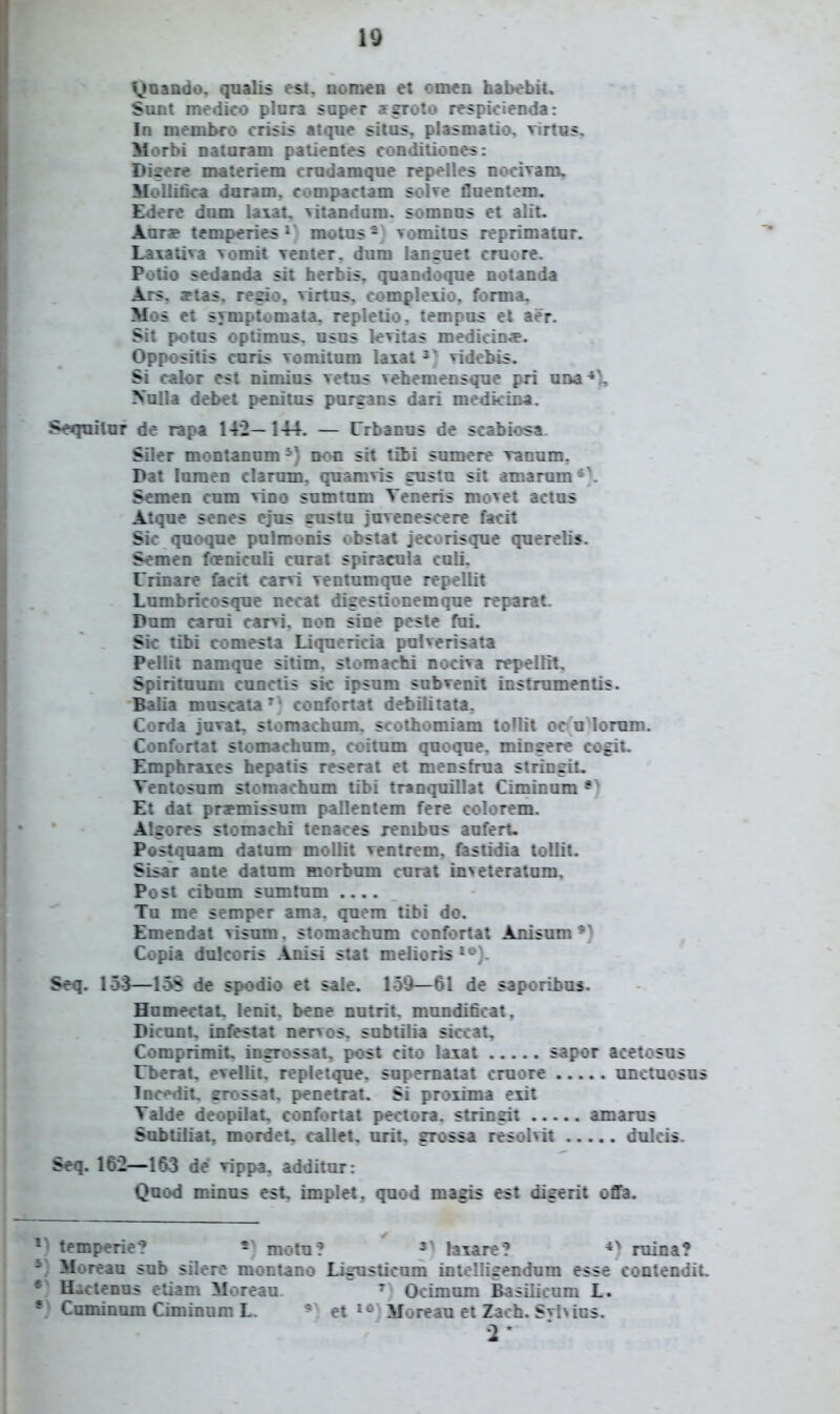 Vjoaado, qualis est. nom^D et omen hai)ebii. Sunt medico plora saper jfgroto respicienda: In memJwo crisLs atqne sitas, plasmatio, virtus, Morbi nataram patientes conditiones: Digere materiem cradamque repelles nocivam, Mollifica dnram, compactam soKe flaentem. Edere dum la:iat. vitandam. somnas et alit. Aarar temperie^ motas- ; vomitas reprimatur. Laiativa vomit venter. dum languet cruore. Potio sedanda sit herbis, quandoque notanda Ars. attas. regio, virtus, compleiio, forma, Mos et symptomata. replelio. tempus et aer. Sit potus optiraus. usus levitas medicin*. Oppositis curis vomitum laiat vidobis. Si calor est nlmius vetus vehemensque pri una Nulla debet penitus pursans dari medicina. Seqnilur de rapa 142— 144. — Crbanus de scabiosa Siler montanum^) non sit Xibi sumere ranum. Dat foraen clarnm, quamvis gustu sit amarum*> Semen cum vino snmtum Teneris mo^et actus Atque scnes cjus sustu juvenescere facit Sic quoque pulmonis obstat jecorisque quereKs. Semen foeniculi curat spiracula caii. l rinar^ liacit carvi ventumque repelMt Lumbricosque necat digestionemque reparat. Dum carui carvi. non sine peste fai. Sic tibi comesta Liquericia pulverisata Pellit namque sitim. slomachi nociva repellit. Spirituum cunctis sic ipsum subvenit instrumentis. Balia moscata'^ confortat debilitata^ Corda juvat, storaacham. scothomiam toUit oc u lorum. Confortat stomaohum. coilum quoque. mingere cogit. Emphraies hepatis reserat et mensfrua stringit. Ventosuro storaachum tibi tranquillat Ciminum Et dat prapmissum pallentem ferc colorem. Algores stomachi tenaces renibus aufert- Postquam datum moUit ventrem. fastidia toUit. SLsar ante datum morbum curat inveteratum, Post cibum sumtum Tu me semper ama. quera tibi do. Eraendat visum. stomachum confortat ijiisum *^ Copia dulcoris Anisi stat melioris *'-^}. Seq. 15-3—15S de spodio et sale. 159—61 de saporibui. Humectat, lenit. bene nutrit. mundificat, Dicunt, infestat nervos. subtilia siccat, Comprimit. ingrossat, post cito laiat sapor acetosus tl>erat. evellit, repletque, supematat cruore anctuosus lnc**dit, grossat, penetrat. Si prorima eiit Talde deopUat, confortat pectora. stringit amarus Sobtiliat, mordet. callet, urit, grossa resolvit dulcis. Seq. 162—163 de vippa. additur: Qnod minus est, implet, quod magjs est dieerit offa. temperie? motu? laiare? ruina? Moreau sub silere montano Lignsticom intelligendum esse contendiL Hactenus eliam Moreau. ^ Ocimum Basilicum L. Cnminnm Ciminum L. ' et Moreau et Zach. Svhios.