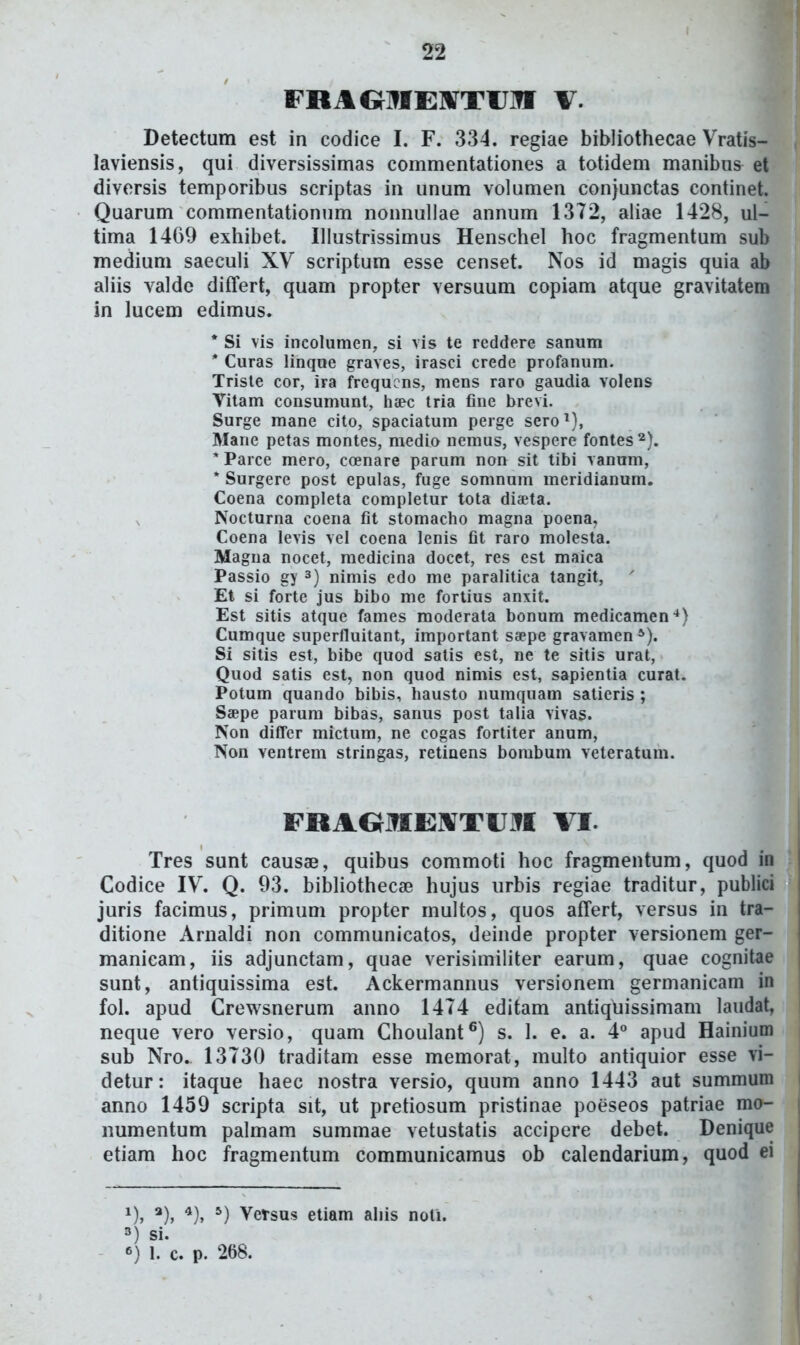 FRAOIffEl^TIJIff V. Detectum est in codice I. F. 334. regiae bibliothecae Vratis- laviensis, qui diversissimas commentationes a totidem manibus et diversis temporibus scriptas in unum volumen conjunctas continet. Quarum commentationum nonnuUae annum 13T2, aliae 1428, ul- tima 1469 exhibet. Ulustrissimus Henschel hoc fragmentum sub medium saeculi XV scriptum esse censet. Nos id magis quia ab ahis valdc differt, quam propter versuum copiam atque gravitatem in lucem edimus. * Si vis incolumen, si vis te reddere sanum * Curas linque graves, irasci crede profanum. Trisle cor, ira frequcns, mens raro gaudia volens Vitam consumunt, haec tria fine brevi. Surge mane cito, spaciatum perge sero^), Mane petas montes, medio nemus, vespere fontes ^). * Parce mero, coenare parum non sit tibi vanum, * Surgere post epulas, fuge somnum meridianum. Coena completa completur tota diaeta. Nocturna coena fit stomacho magna poena, Coena levis vel coena lenis fit raro molesta. Magna nocet, medicina docet, res est maica Passio gy ^) nimis edo me paralitica tangit, Et si forte jus bibo me fortius anxit. Est sitis atque fames moderata bonum medicamen'*) Cumque superfluitant, important saepe gravamen*). Si sitis est, bibe quod satis est, ne te sitis urat, Quod satis est, non quod nimis est, sapientia curat. Potum quando bibis, hausto numquam satieris ; Saepe parum bibas, sanus post talia vivas. Non diffcr mictum, ne cogas fortiter anum, Non ventrem stringas, retinens bombum veteratum. FRAOJWrEIVTrx^I VI. Tres sunt causae, quibus commoti hoc fragmentum, quod in Codice IV. Q. 93. bibUothecse hujus iirbis regiae traditur, publici juris facimus, primum propter multos, quos affert, versus in tra- ditione Arnaldi non communicatos, deinde propter versionem ger- manicam, iis adjunctam, quae verisimiliter earum, quae cognitae sunt, antiquissima est. Ackermannus versionem germanicam in fol. apud Crewsnerum anno 1474 editam antiquissimam laudat, neque vero versio, quam Choulant^) s. 1. e. a. 4° apud Hainium sub Nro. 13730 traditam esse memorat, multo antiquior esse vi- detur: itaque haec nostra versio, quum anno 1443 aut summum anno 1459 scripta sit, ut pretiosum pristinae poeseos patriae mo- numentum palmam summae vetustatis accipere debet. Denique etiam hoc fragmentum communicamus ob calendarium, quod ei ^)> *)> *)> *) Versus etiam aliis noti. 3) si. 6) 1. c. p. 268.