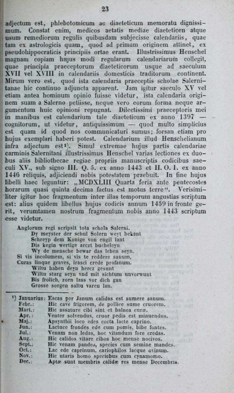 adjectiim cst, phlebotomicum ac diaeteticum memoratu digm'ssi- mum. Constat enim, medicos aetatis mediae diaeteticen atque usum remediorum regulis quibusdam subjecisse calendariis, quae tam ex astrologicis quam, quod ad primam origineni attinet, ex pseudohippocraticis principiis ortae erant. Illustrissimus Henschel magnam copiam hujus modi regularum calendariarum collegit, quae principia praeceptorum diaeteticorum usque ad saeculum XVII vel XVIII in calendariis domesticis traditorum continent. Mirum vero est, quod ista calendaria praeceptis scholae Salerni- tanae hic continuo adjuncta apparent. Jam igitur saeculo XV vel etiam antea hominum opinio fuisse videtur, ista calendaria origi- nem suam a Salerno petiisse, neque vero eorum forma neque ar- gumentum huic opinioni repugnat. Dilectissimi praeceptoris mei in manibus est calendarium tale diaeteticum ex anno 1397 — cognitorum, ut videtur, antiquissimum — quod multo simplicius est quam id quod nos communicaturi sumus; forsan etiam pro hujus exemplari haberi potest. Calendarium illud Henscaelianum infra adjectum esti\ Simul extremae hujus partis calendariae carminis Salernitani illustrissimus Henschel varias iectiones ex duo- bus aliis bibHothecae regiae propriis manuscriptis codicibus sae- culi XV., sub signo III. Q. o. ex anno 1443 et II. O. 1. ex anno 1446 rehquis, adjiciendi nobis potestatem praebuit. In fine hujus libelli haec leguntur: ,,MCDXLIII Quarta feria ante pentecostes horarum quasi quinta decima factus est motus terre. Verisimi- iiter igitur hoc fragmentum inter illas temporura angustias scriptum est: alius quidem libellus hujus codicis annum 1450 infronte ge- rit, verumtamen nostrum fragmentum nobis anno 1443 scriptum esse videtur. Anglorum regi scripsit tota schola Salernl. Dy meyster der sclml Solern veyi betant Schreyp dem Konige von engil lant Dis kegin wertige arczt bucheleyn Wy de mensche be-war das leben seyn. Si vis incolumem, si vis te reddere sauum, Curas Ilnque graves, irasci crede profanum. Wiltu haben deyn hercz gesunt 'V\'iltu starg seyn vnd mit sichtum unvorwunt Bis frolich, zorn lass vor dich gan Grosse sorgen saltu varen lan. ') Januarius: Escas per Janum calidas est sumere sanum. Febr.: Hic cave frigorem, de polliee sume cruorem. Mart.: Hic assature cibi sint et balnea curiP. Apr.: Venter solvendus, cruor pedis est minuendus. Maj.: Apsynthii loco edes cocta lacte caprino. Jun.: Lactuce frondes ede cum pomis, bibe fontes. Jul.: Venam non ledas, hoc vitandum fore credas. Aug.; Hic calidos vitare cibos hoc mense nocivos. Sept.; Hic venam pande?, species cum semine mandes. Oct.: Lac ede caprinum. cariophilos lacque o^inum. Nov.: Hic ularis homo speriebus cum cynamomo. Dec.: Apt^p sunt membris calidce res mense Decembri».