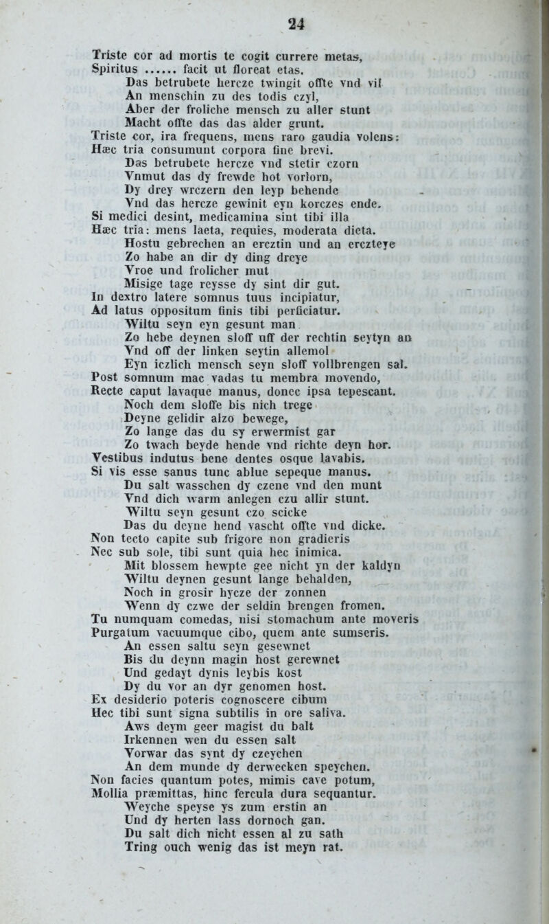 Triste cor ad mortis te cogit currere metaif, Spiritus facit ut floreat etas, Das betrubete hercze twingit ofTte vnd vii An menschin zu dcs todis czyl, Aber der froliche mensch zu aller stunt Macht oflte das das aldcr grunt. Triste cor, ira frequens, mens raro gaudia volens: Haec tria consumunt corpora fine brevi. Das betrubete hercze vnd stetir czorn Vnmut das dy frewde hot vorlorn, Dy drey wrczern den leyp behende Vnd das hercze gewinit eyn korczes ende. Si medici desint, medicamina sint tibi illa Haec tria: mens laeta, requies, moderata dieta. Hostu gebrechen an ercztin und an erczteye Zo habe an dir dy ding dreye Vroe und frolicher mut Misige tage reysse dy sint dir gut. In dextro latere somnus tuus incipiatur, Ad latus oppositum finis tibi perficiatur. Wiltu seyn eyn gesunt man Zo hebe deynen slofif nff der rechtin seytyn au Vnd off der linken seytin allemol Eyn iczlich mensch seyn sloff vollbrengen sal. Post somnum mac vadas tu membra movendo, Recte caput lavaque manus, donec ipsa tepescant. Noch dem sloffe bis nich trege Deyne gelidir alzo bewege, Zo lange das du sy erwermist gar Zo twach beyde hende vnd richte deyn hor. Vestibus indutus bene dentes osque lavabis. Si vis esse sanus tunc ablue sepeque manus. Du salt wasschen dy czene vnd den munt Vnd dich Avarm anlegen czu allir stunt. Wiltu seyn gesunt czo scicke Das du deyne hend vascht offte vnd dicke. Non tecto capite sub frigore non gradieris Nec sub sole, tibi sunt quia hec inimica. Mit blossem hewpte gee nicht yn der kaldyn Wiltu deynen gesunt lange behalden, Noch in grosir hycze der zonnen Wenn dy czwe der seldin hrengen fromen. Tu numquam comedas, nisi stomachum ante moveris Purgatum vacuumque cibo, quem ante sumseris. An essen saltu seyn gesewnet Bis du deynn magin host gerewnet Und gedayt dynis leybis kost Dy du vor an dyr genomen host. Ex desiderio poteris cognoscere cibum Hec tibi sunt signa subtilis in ore saliva. Aws deym geer magist du balt Irkennen wen du essen salt Vorwar das synt dy czeychen An dem munde dy derwecken speychen. Non facies quantum potes, mimis cave potum, Mollia prsemittas, hinc fercula dura sequantur. Weyche speyse ys zum erstin an Und dy herten lass dornoch gan. Du salt dich nicht essen al zu sath