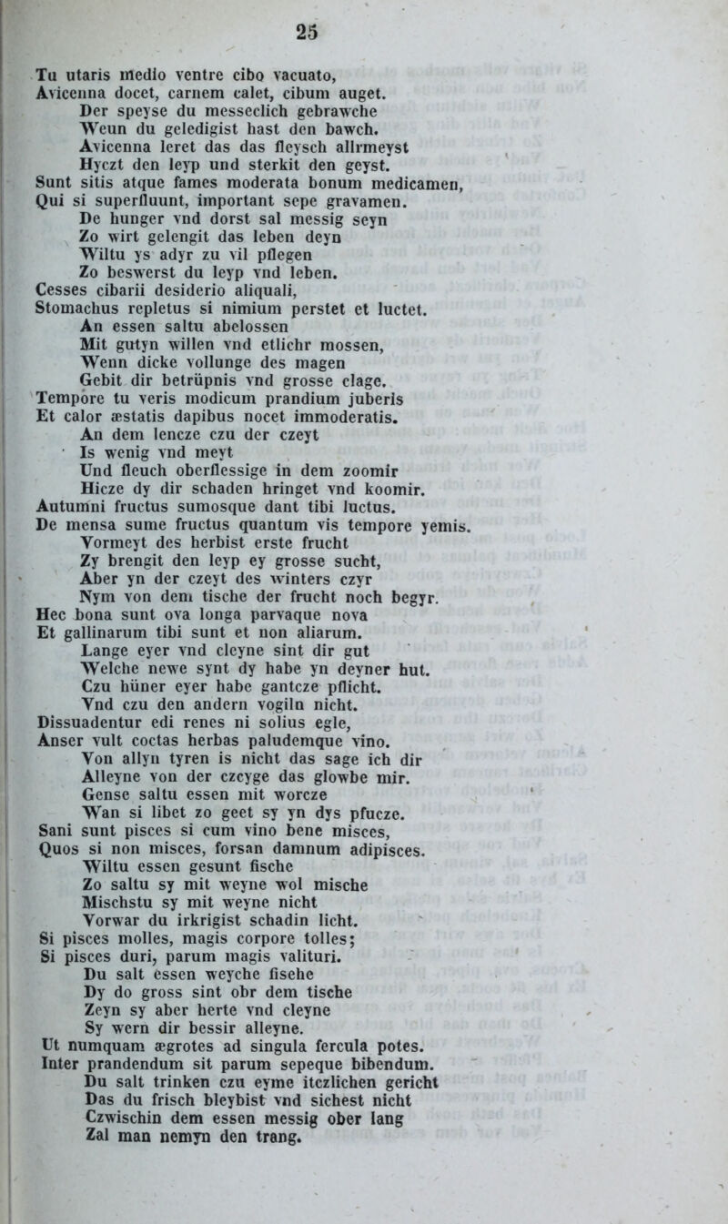 Tu utaris medio ventre cibo vacuato, Aviceiina docet, carnem calet, cibum auget. Der speyse du messeclich gebrawche Weun du geledigist hast den bawch. Avicenna leret das das fleysch allrmeyst Hyczt den leyp und sterkit den geyst. Sunt sitis atque fames moderata bonum medicamen, Qui si superfluunt, important sepe gravamen. De hunger vnd dorst sal messig seyn Zo wirt gelengit das leben deyn Wiltu ys adyr zu vil pflegen Zo beswerst du leyp vnd leben. Cesses cibarii desiderio aliquali, Stomachus repletus si nimium perstet et luctet. An essen saltu abelossen Mit gutyn willen vnd etlichr raossen, Wenn dicke vollunge des magen Gebit dir betriipnis vnd grosse clage. Tempore tu veris modicum prandium juberis Et calor £Bstatis dapibus nocet immoderatis. An dem lencze czu der czeyt Is wenig vnd meyt Und fleuch oberflessige in dem zoomir Hicze dy dir schaden hringet vnd koomir. Autumni fructus sumosque dant tibi luctus. De mensa sume fructus quantum vis tempore yemis. Vormeyt des herbist erste frucht Zy brengit den leyp ey grosse sucht, Aber yn der czeyt des winters czyr Nym von dem tische der frucht noch begyr. Hec bona sunt ova longa parvaque nova Et gallinarum tibi sunt et non aliarum. Lange eyer vnd cleyne sint dir gut Welche newe synt dy habe yn deyner hut. Czu hiiner eyer habe gantcze pflicht. Vnd czu den andern vogiln nicht. Dissuadentur edi renes ni solius egle, Anser vult coctas herbas paludemque vino. Von allyn tyren is nicht das sage ich dir Alleyne von der czcyge das glowbe mir. Gense saltu essen mit worcze Wan si libet zo geet sy yn dys pfucze. Sani sunt pisces si cum vino bene misces, Quos si non misces, forsan damnum adipisces. Wiltu essen gesunt fische Zo saltu sy mit weyne wol mische Mischstu sy mit weyne nicht Vorwar du irkrigist schadin licht. Si pisces molles, magis corpore tolles; Si pisces duri, parum magis valituri. Du salt essen weyche fisehe Dy do gross sint obr dem tische Zeyn sy aber herte vnd cleyne Sy wern dir bessir alleyne. Ut numquam aegrotes ad singula fercula potes. Inter prandendum sit parum sepeque bibendum. Du salt trinken czu eyme itczlichen gericht Das du frisch bleybist vnd sichest nicht Czwischin dem essen messig ober lang Zal man nemyn den trang.
