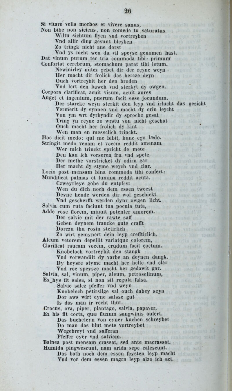 Si vitare vells morbos et vivere sanus, Non bibe non siciens, non eomede tu saturatus. Wiltu sichtum flyen vnd vortreyben Vnd allir ding gesunt blcyben Zo tringk nicht ane dorst Vnd ys nicht wen du vil speyse genomen hast. Dat vinum purum ter tria commoda tibi: primum Confortat cerebrum, stomachum parat tibi letum. Newinirley niitcz gebet dir der reyne weyn - Her macht dir frolicli das hercze deyn Ouch vortreybit her den broden Vnd lert den bawch vnd sterkyt dy owgen. Corpora clariGcat, acuit visum, acuit aures Auget et ingenium, puerum facit esse jocundum. Der starcke weyn sterkit den leyp vnd irlucht das gesicht Vermerit dy synnen vnd macht dy orin leycht Von ym wrt dyrhyndir dy sproche gesat Tring yn reyne zo wrstu von nicht geschat Ouch macht her frolich dy kint W^en man en messclich trinckt. Hoc dicit medo: qui me bibit, hunc ego laedo. Stringit medo venam et vocem reddit amenam. ^ Wer mich trinckt spricht de mete Den kan ich vorseren fru vnd spete Der methe vorstricket dy odirn gar Her macht dy styme weych vnd clar. Locio post mensam bina commoda tibi confert: Mundificat palmas et lumina reddit acuta. Czweyrleye gobe du entpfest Wen du dich noch dem essen tweest Deyne hende werden dir wol geschickt Vnd gescherfift werden dynr owgen licht. Salvia cum ruta faciunt tua pocula tuta, Adde rose florem, minuit potenter amorem. Der salvie mit der rawte safl Geben deynem trancke gute crafft Dorczu thu rosin stetirlich Zo wirt gemynert dein leyp creflticlich. Aleum vetorem depellit variatque coiorem, Clarificat raucam vocem, crudum facit coctum. Knobeloch vortreybit den stangk Vnd vorwandilt dy varbe an deynen dangk. Dy heysre styme macht her helle vnd clar Vnd roe speysze macht her gedawit gar. Salvia, sal, vinum, piper, aleum, petroselinum, Ex^hys fit salsa, si non sit regula falsa. Salvie salcz pfefler vnd weyn Knobeloch petirsilge sal ouch dabey seyn Dor aws wirt eyne salsse gut Is das man ir recht thut. Crocus, ova, piper, plantago, salvia, papaver, Ex his fit cocta, quae fluxum sangwinis aufert. Das bucheleyn von eyner kuchen schreybet Do man das blut mete vortreybet Wegebreyt vnd safl^eran Pfefl^er eyer vnd salviam. Balnea post mensam crassat, sed ante macrassat. Humida pingwescunt, nam arida sepe calescunt. Das bath noch dem essen feysten \eyp macht Vnd vor dem essen magrn leyp alzo ieh act.